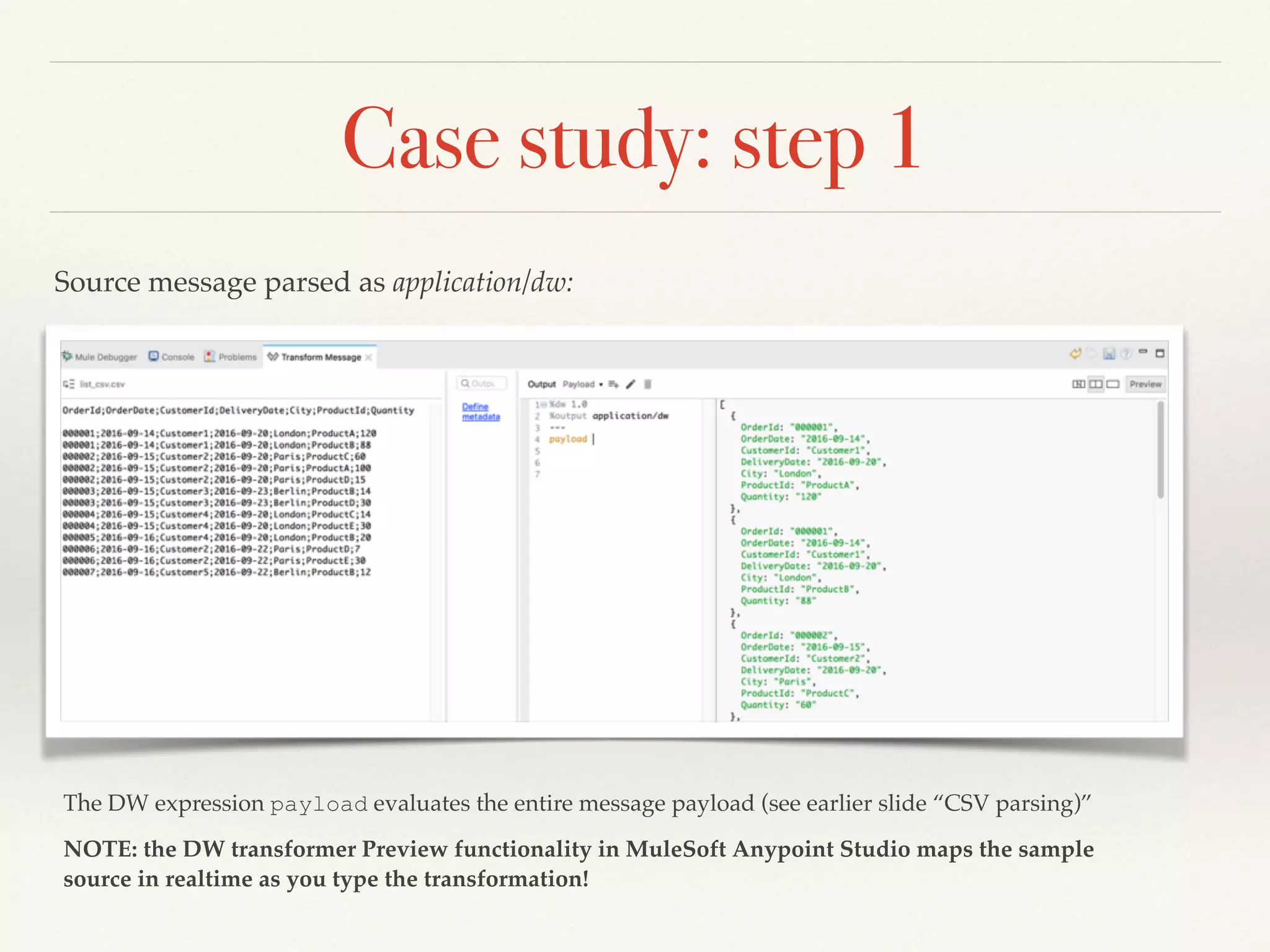 Case study: step 1
Source message parsed as application/dw:
The DW expression payload evaluates the entire message payload (see earlier slide “CSV parsing)”
NOTE: the DW transformer Preview functionality in MuleSoft Anypoint Studio maps the sample
source in realtime as you type the transformation!
 