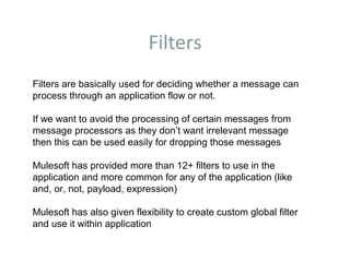 Filters
Filters are basically used for deciding whether a message can
process through an application flow or not.
If we want to avoid the processing of certain messages from
message processors as they don’t want irrelevant message
then this can be used easily for dropping those messages
Mulesoft has provided more than 12+ filters to use in the
application and more common for any of the application (like
and, or, not, payload, expression)
Mulesoft has also given flexibility to create custom global filter
and use it within application
 