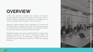 OVERVIEW
In May 2018, Salesforce completed the acquisition of MuleSoft.
Through MuleSoft, Salesforce has become a tech leader when it
comes to helping organizations re-architect their IT infrastructure in a
way that maximizes speed, flexibility, control, and security.
MuleSoft's Anypoint Platform allows organizations to connect their
data, applications, and devices in the cloud and on-premises through
an API-led approach. Essentially, MuleSoft is an integration platform
for SaaS, APIs, and Service Oriented Architecture (SOA).
MuleSoft developers can use the Anypoint Platform to create robust
integration experiences that make IT infrastructure flexible and
future-proof, in all sorts of environments, ranging from the most
complex enterprise application ecosystems to SMBs and emerging
businesses.
 