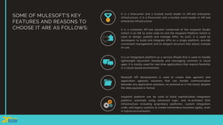 SOME OF MULESOFT'S KEY
FEATURES AND REASONS TO
CHOOSE IT ARE AS FOLLOWS:
It is a forerunner and a trusted world leader in API-led enterprise
infrastructure. It is a forerunner and a trusted world leader in API-led
enterprise infrastructure.
It is a complete API-led solution comprised of the Anypoint Studio
(which is an IDE to write code in) and the Anypoint Platform (which is
used to design, publish and manage APIs). As such, it is used by
developers to build and integrate APIs on a single platform, provide
convenient management and an elegant structure that allows module
re-use.
It is an Integration platform as a service (iPaaS) that is used to handle
lightweight document standards and messaging common in cloud
apps. It is mostly used for real-time applications that require flexibility
in a cloud-based environment.
Mulesoft API development is used to create data agnostic and
application agnostic solutions that can handle communication
between any application solutions, on-premise or in the cloud, despite
the data payload or format.
Anypoint platform can be used to build sophisticated integration
patterns, automate using advanced logic, and re-architect SOA
infrastructure including proprietary platforms, custom integration
code, and legacy systems to create tremendous business agility, even
in hybrid environments.
 