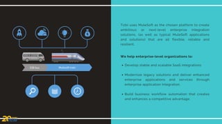 Tizbi uses MuleSoft as the chosen platform to create
ambitious or next-level enterprise integration
solutions, (as well as typical MuleSoft applications
and solutions) that are all flexible, reliable and
resilient.
We help enterprise-level organizations to:
Develop stable and scalable SaaS integrations
Modernize legacy solutions and deliver enhanced
enterprise applications and services through
enterprise application integration.
Build business workflow automation that creates
and enhances a competitive advantage.
 