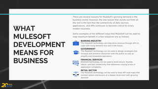 WHAT
MULESOFT
DEVELOPMENT
MEANS FOR
BUSINESS
There are several reasons for MuleSoft’s growing demand in the
business world. However, the one reason that stands out from all
the rest is the fact that the connectivity of data sources,
applications, and APIs continues to become critical for every
modern business.
The MuleSoft technology can help drive revenue through APIs to
cope with rising demand now and in the future.
BANKING INDUSTRY
The MuleSoft technology can be used to design strategies that
increase and enhance interaction with the public as well as
simplify and streamline operations.
GOVERNMENT
MuleSoft technology can be used to build secure, flexible,
robust, and fast connectivity that addresses varying levels of
application complexity.
FINANCIAL SERVICES
The MuleSoft technology can be used to draw API road maps that
connect sellers and buyers at a deeper level even with growing
demand.
RETAIL SECTOR
Some examples of the different ways that MuleSoft can be used to
reap maximum benefit in a few industries are as follows:
 