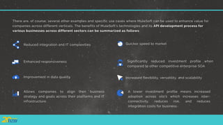 There are, of course, several other examples and specific use cases where MuleSoft can be used to enhance value for
companies across different verticals. The benefits of MuleSoft’s technologies and its API development process for
various businesses across different sectors can be summarized as follows:
Reduced integration and IT complexities
Increased flexibility, versatility, and scalability
Enhanced responsiveness
Improvement in data quality
Quicker speed to market
Significantly reduced investment profile when
compared to other competitive enterprise SOA
Allows companies to align their business
strategy and goals across their platforms and IT
infrastructure
A lower investment profile means increased
adoption across silo’s which increases inter-
connectivity, reduces risk, and reduces
integration costs for business
 