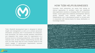 Tizbi’s MuleSoft development team is designed to deliver
insight and management as well as to connect personnel,
information, processes and IT environments for enterprise-
level businesses. Our teams provide seamless interactions
and integration that creates value for organizations at a
financial level by increasing productivity, time-savings, and
reduced costs, all done without compromising security. We
work out what works best for every situation based on the
client’s budget, IT performance requirements, business
objectives, and integration goals.
HOW TIZBI HELPS BUSINESSES
Currently, most enterprises are aware that relying on
internal approaches to architect, build and implement
data/application solutions is changing. Most IT and business
leaders would agree that traditional development delivery
greatly benefits from external experts that can
independently ‘own’ a development project, or at least work
in conjunction with internal teams for setup, distribution, or
knowledge transfer.
 