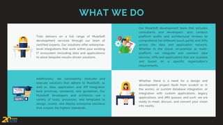 WHAT WE DO
Whether there is a need for a design and
development project (built from scratch or in
the works), or custom database integration, or
integration with custom applications, legacy
applications, and JMS queues, and such, we are
ready to meet, discuss, and convert your vision
into reality.
Additionally, we consistently innovate and
execute solutions that adhere to MuleSoft, as
well as, data, application, and API Integration
best practices, standards, and guidelines. Our
MuleSoft developers and architects use a
variety of tools, processes, and templates to
design, create, and deploy enterprise solutions
that surpass the highest standards.
Our MuleSoft development team that includes
consultants and developers, also conduct
platform audits and architectural reviews to
comprehend the different touch points and APIs
across the data and application network.
Whether in the cloud, on-premise or multi-
platform, we integrate and connect data
sources, APIs and applications that are scalable
and based on a specific organization’s
requirements.
Tizbi delivers on a full range of MuleSoft
development services through our team of
certified experts. Our solutions offer enterprise-
level integrations that work within your existing
IT ecosystem (including data and applications)
to allow bespoke results-driven solutions.
 