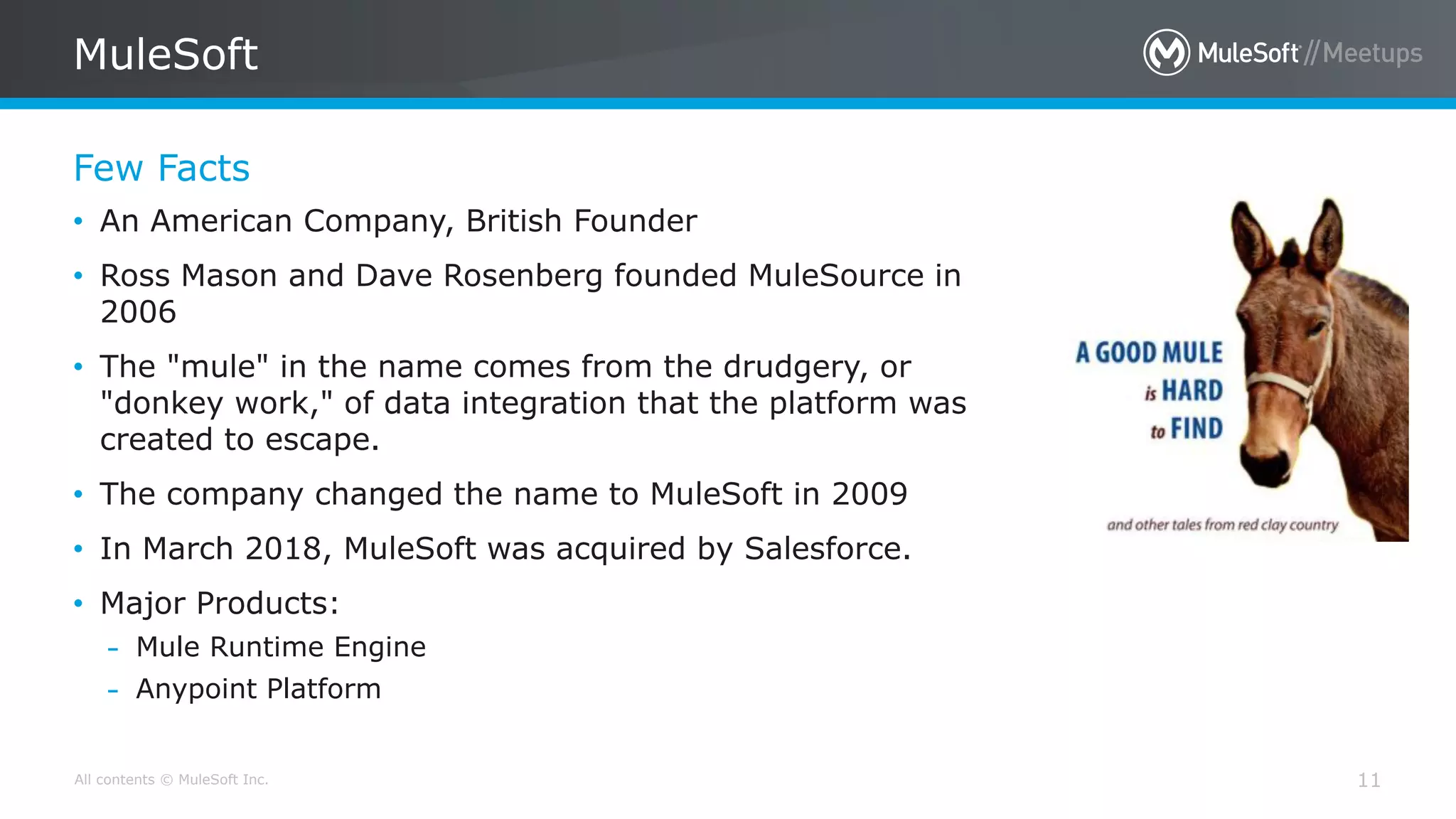 All contents © MuleSoft Inc.
Few Facts
MuleSoft
11
• An American Company, British Founder
• Ross Mason and Dave Rosenberg founded MuleSource in
2006
• The "mule" in the name comes from the drudgery, or
"donkey work," of data integration that the platform was
created to escape.
• The company changed the name to MuleSoft in 2009
• In March 2018, MuleSoft was acquired by Salesforce.
• Major Products:
– Mule Runtime Engine
– Anypoint Platform
 