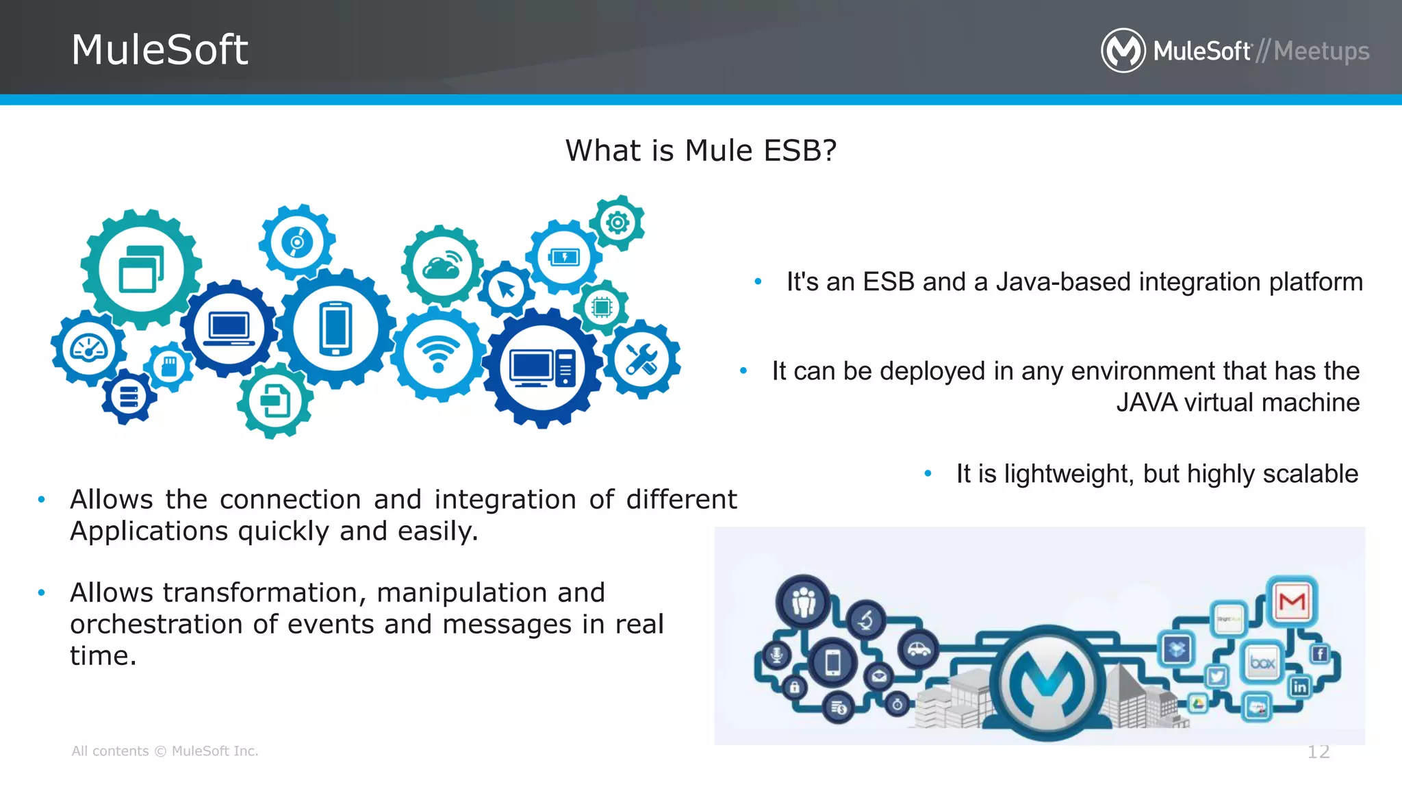 All contents © MuleSoft Inc. 12
MuleSoft
What is Mule ESB?
• It's an ESB and a Java-based integration platform
• Allows the connection and integration of different
Applications quickly and easily.
• It can be deployed in any environment that has the
JAVA virtual machine
• Allows transformation, manipulation and
orchestration of events and messages in real
time.
• It is lightweight, but highly scalable
 