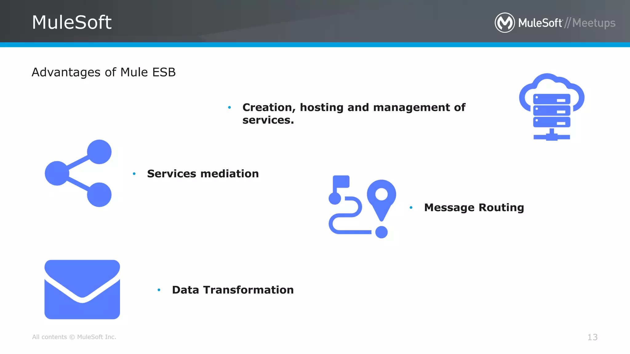 All contents © MuleSoft Inc. 13
MuleSoft
Advantages of Mule ESB
• Creation, hosting and management of
services.
• Services mediation
• Message Routing
• Data Transformation
 