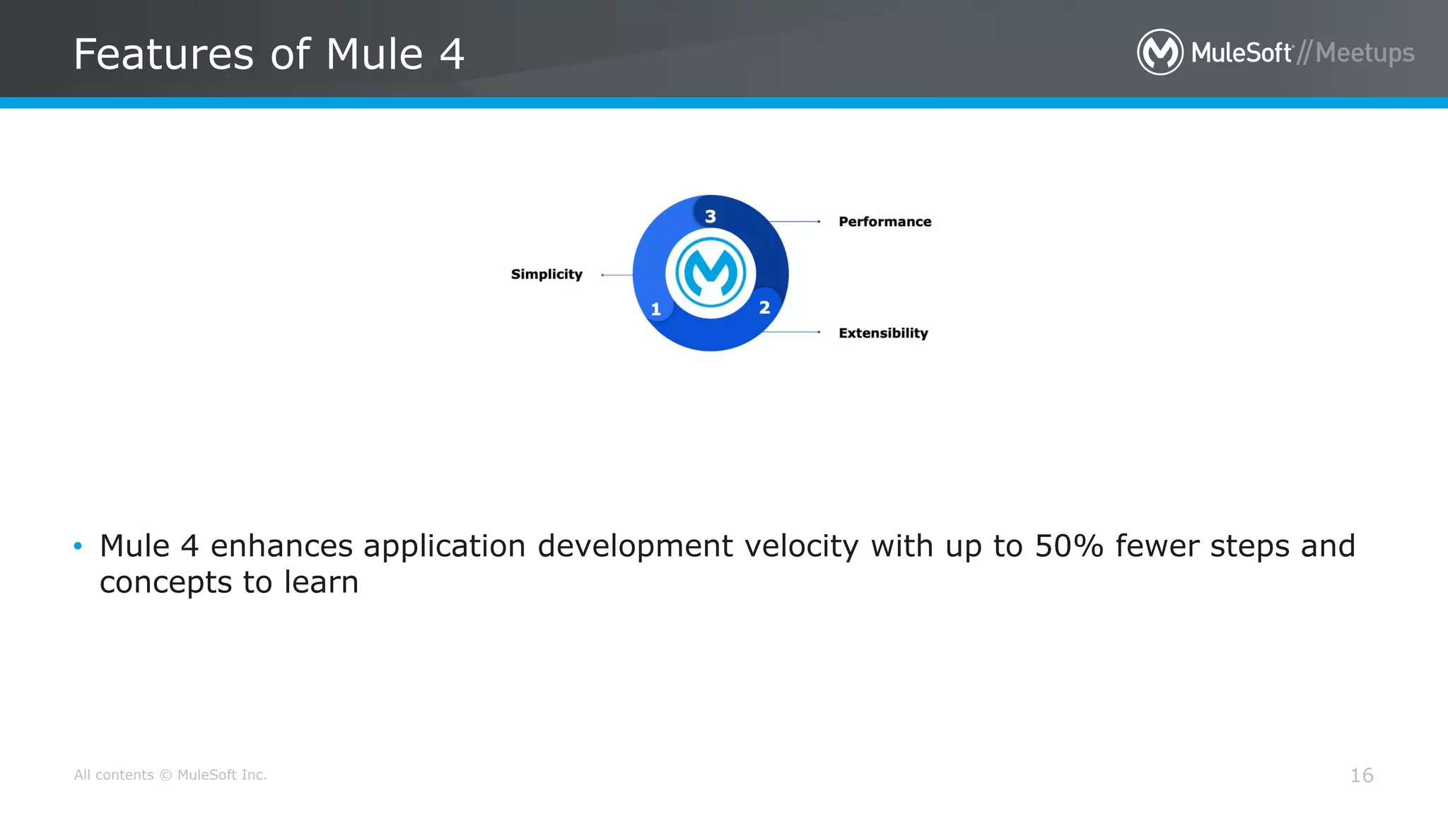 All contents © MuleSoft Inc.
Features of Mule 4
16
• Mule 4 enhances application development velocity with up to 50% fewer steps and
concepts to learn
 