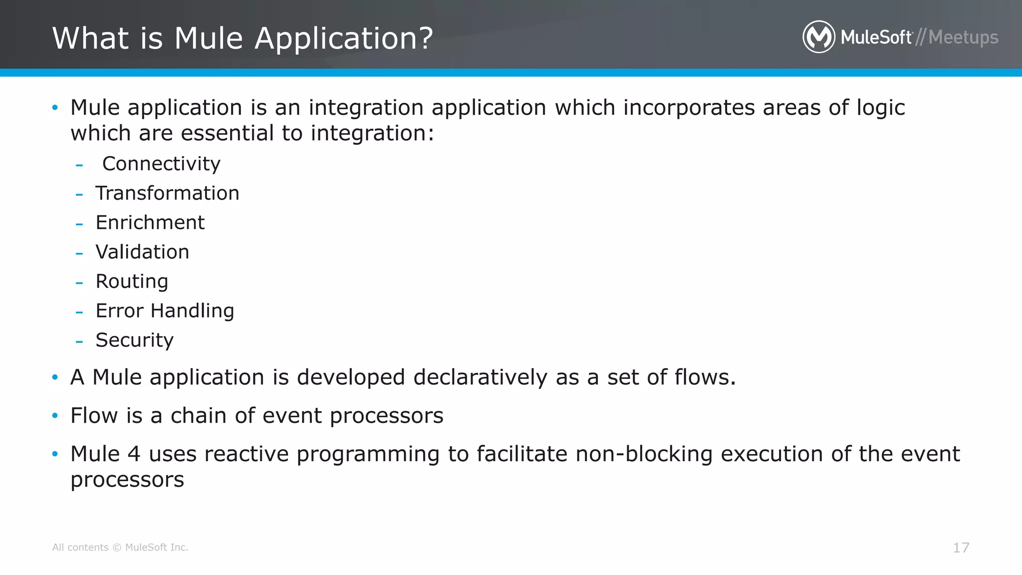 All contents © MuleSoft Inc.
What is Mule Application?
17
• Mule application is an integration application which incorporates areas of logic
which are essential to integration:
– Connectivity
– Transformation
– Enrichment
– Validation
– Routing
– Error Handling
– Security
• A Mule application is developed declaratively as a set of flows.
• Flow is a chain of event processors
• Mule 4 uses reactive programming to facilitate non-blocking execution of the event
processors
 