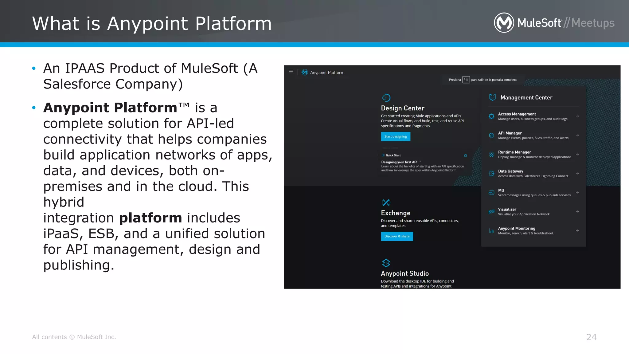 All contents © MuleSoft Inc.
What is Anypoint Platform
24
• An IPAAS Product of MuleSoft (A
Salesforce Company)
• Anypoint Platform™ is a
complete solution for API-led
connectivity that helps companies
build application networks of apps,
data, and devices, both on-
premises and in the cloud. This
hybrid
integration platform includes
iPaaS, ESB, and a unified solution
for API management, design and
publishing.
 