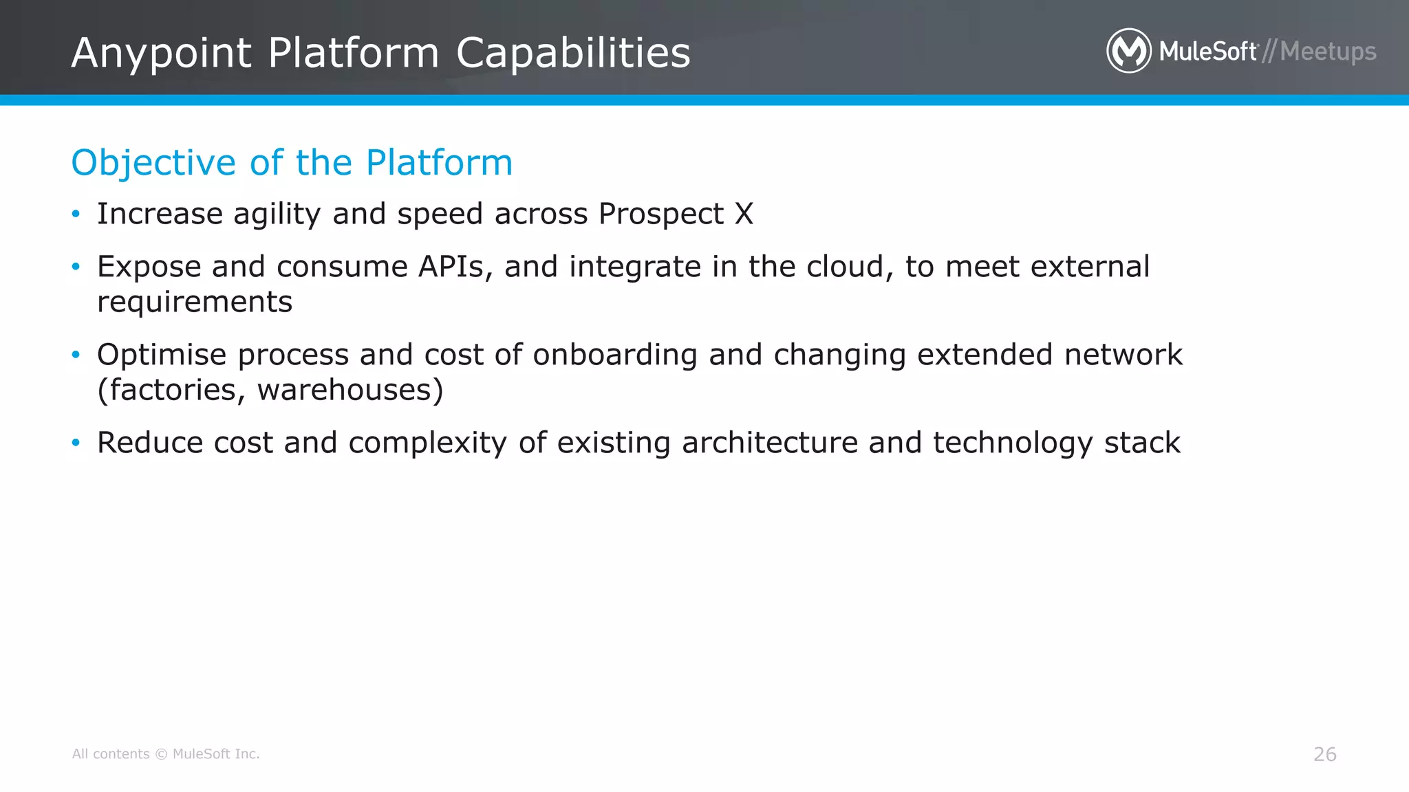 All contents © MuleSoft Inc.
Objective of the Platform
Anypoint Platform Capabilities
26
• Increase agility and speed across Prospect X
• Expose and consume APIs, and integrate in the cloud, to meet external
requirements
• Optimise process and cost of onboarding and changing extended network
(factories, warehouses)
• Reduce cost and complexity of existing architecture and technology stack
 