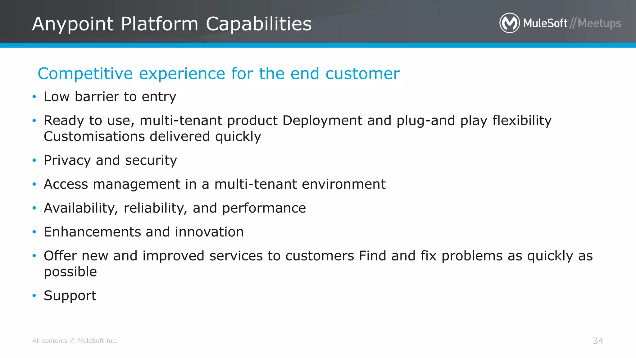 All contents © MuleSoft Inc.
Competitive experience for the end customer
Anypoint Platform Capabilities
34
• Low barrier to entry
• Ready to use, multi-tenant product Deployment and plug-and play flexibility
Customisations delivered quickly
• Privacy and security
• Access management in a multi-tenant environment
• Availability, reliability, and performance
• Enhancements and innovation
• Offer new and improved services to customers Find and fix problems as quickly as
possible
• Support
 