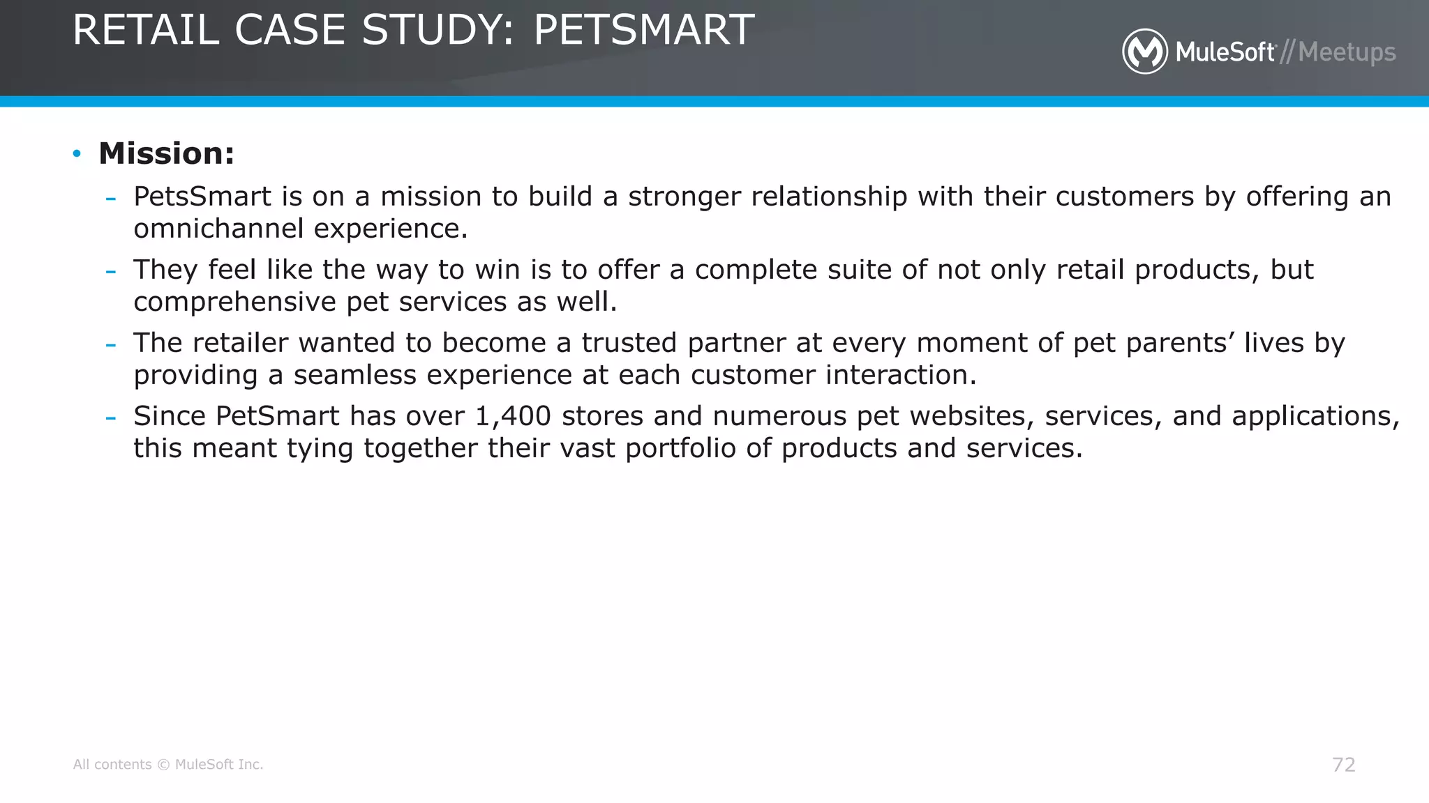 All contents © MuleSoft Inc.
RETAIL CASE STUDY: PETSMART
72
• Mission:
– PetsSmart is on a mission to build a stronger relationship with their customers by offering an
omnichannel experience.
– They feel like the way to win is to offer a complete suite of not only retail products, but
comprehensive pet services as well.
– The retailer wanted to become a trusted partner at every moment of pet parents’ lives by
providing a seamless experience at each customer interaction.
– Since PetSmart has over 1,400 stores and numerous pet websites, services, and applications,
this meant tying together their vast portfolio of products and services.
 