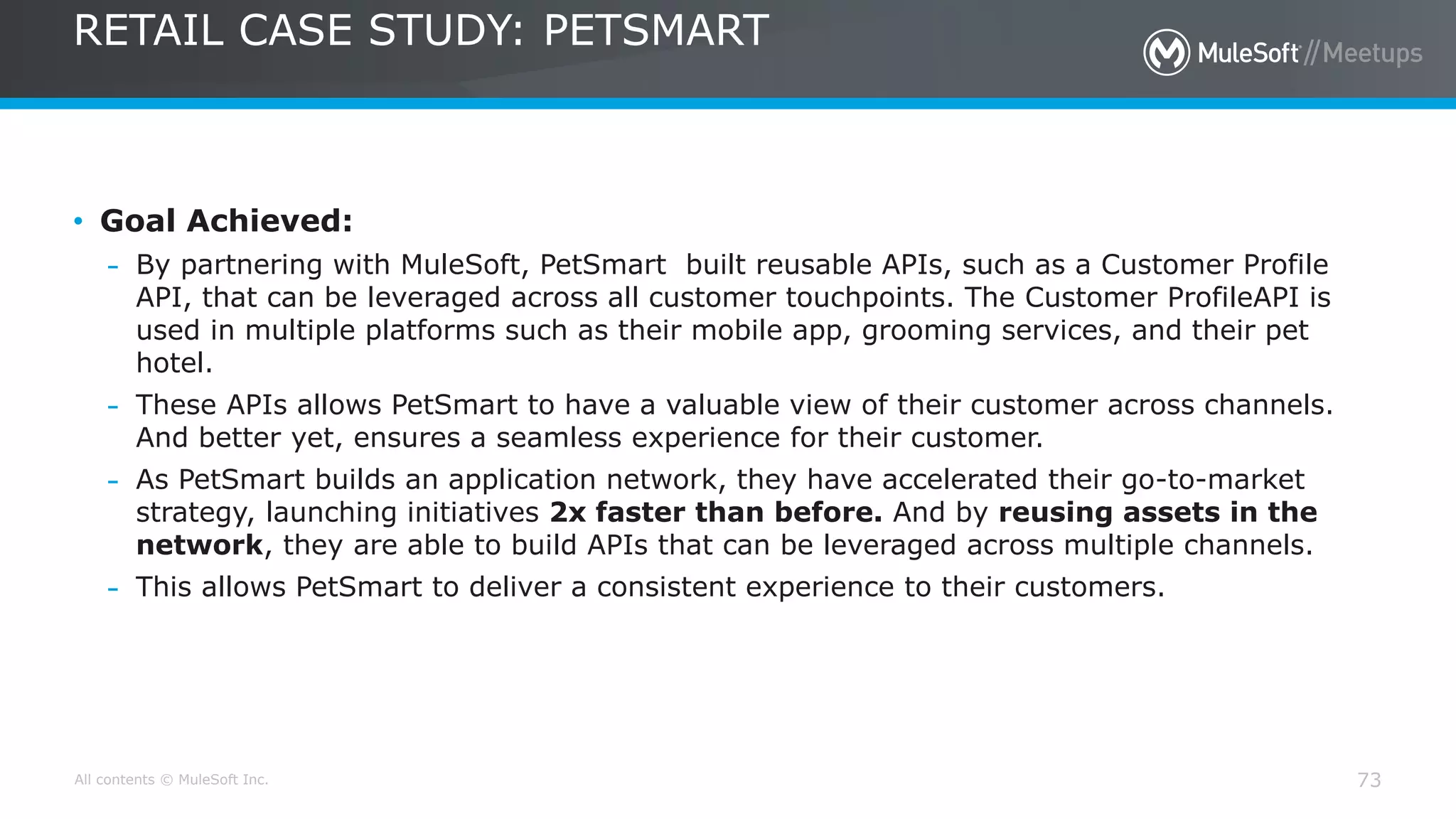 All contents © MuleSoft Inc.
RETAIL CASE STUDY: PETSMART
73
• Goal Achieved:
– By partnering with MuleSoft, PetSmart built reusable APIs, such as a Customer Profile
API, that can be leveraged across all customer touchpoints. The Customer ProfileAPI is
used in multiple platforms such as their mobile app, grooming services, and their pet
hotel.
– These APIs allows PetSmart to have a valuable view of their customer across channels.
And better yet, ensures a seamless experience for their customer.
– As PetSmart builds an application network, they have accelerated their go-to-market
strategy, launching initiatives 2x faster than before. And by reusing assets in the
network, they are able to build APIs that can be leveraged across multiple channels.
– This allows PetSmart to deliver a consistent experience to their customers.
 