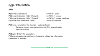Logger Information:
Steps:
(*) Create Source Folder : <<PATH>>input
(*) Create Destination Folder ( Folder 1 ) : <<PATH>> encode
(*) Create Destination Folder ( Folder 2 ) : <<PATH>> encode_deplicate
(*) Create Final Destination Folder : <<PATH>>decode
(*) Create a simple text file, Example : scattergather.txt
Put some content into scattergather.txt : This is sample data.
Save the text file.
(*) Deploy & Start this application.
(*) Put scattergather.txt into Source Folder and validate log information.
(*) Validate all 4 folders.
------------------------ Thank You -------------------------
 
