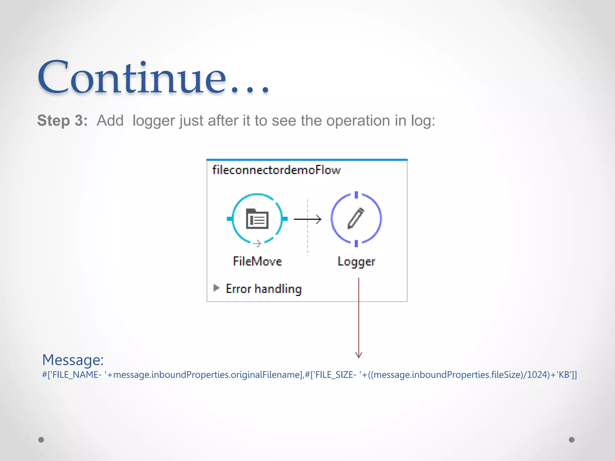 Continue…
Step 3: Add logger just after it to see the operation in log:
Message:
#['FILE_NAME- '+message.inboundProperties.originalFilename],#['FILE_SIZE- '+((message.inboundProperties.fileSize)/1024)+'KB']]
 