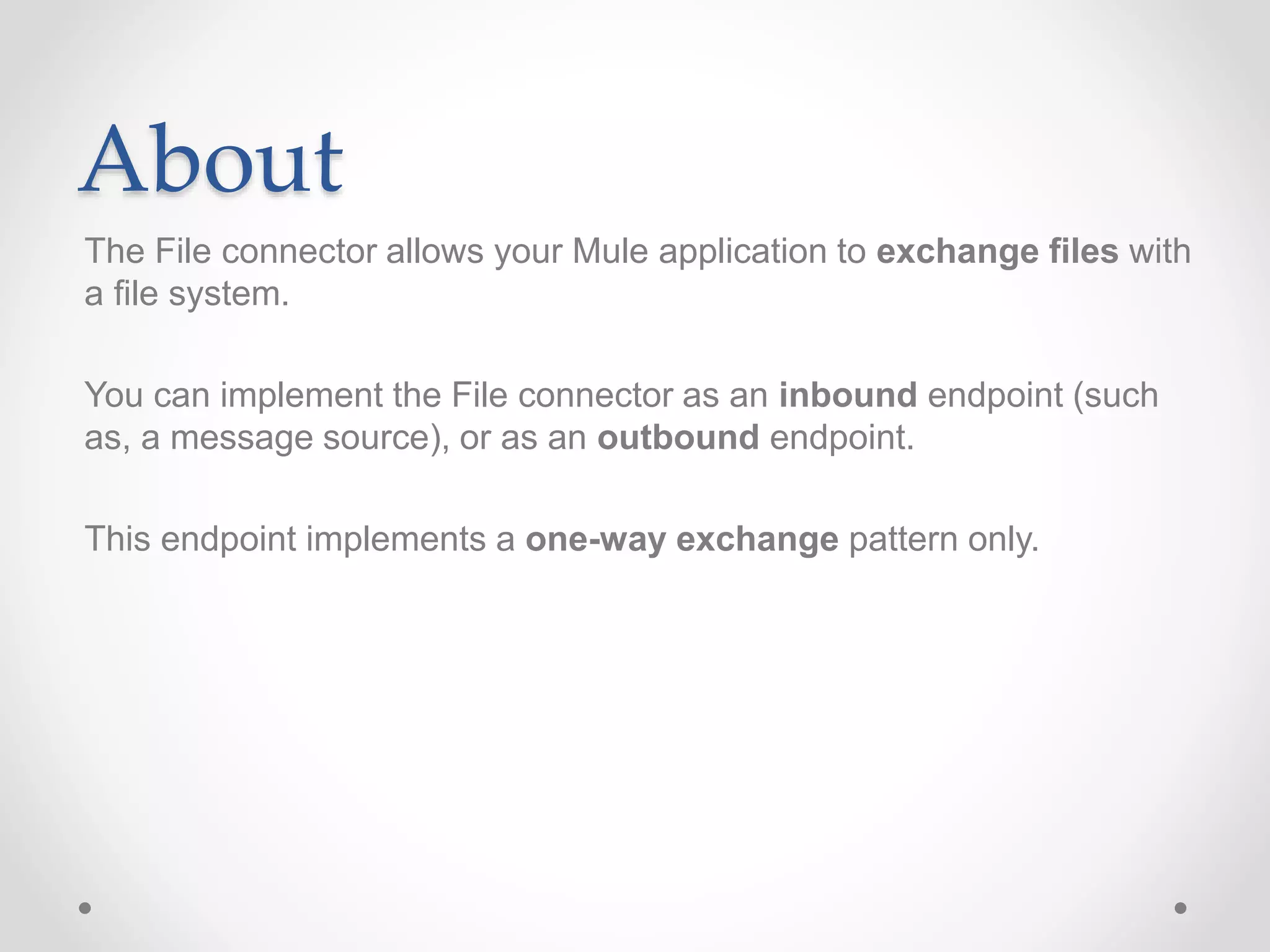 About
The File connector allows your Mule application to exchange files with
a file system.
You can implement the File connector as an inbound endpoint (such
as, a message source), or as an outbound endpoint.
This endpoint implements a one-way exchange pattern only.
 