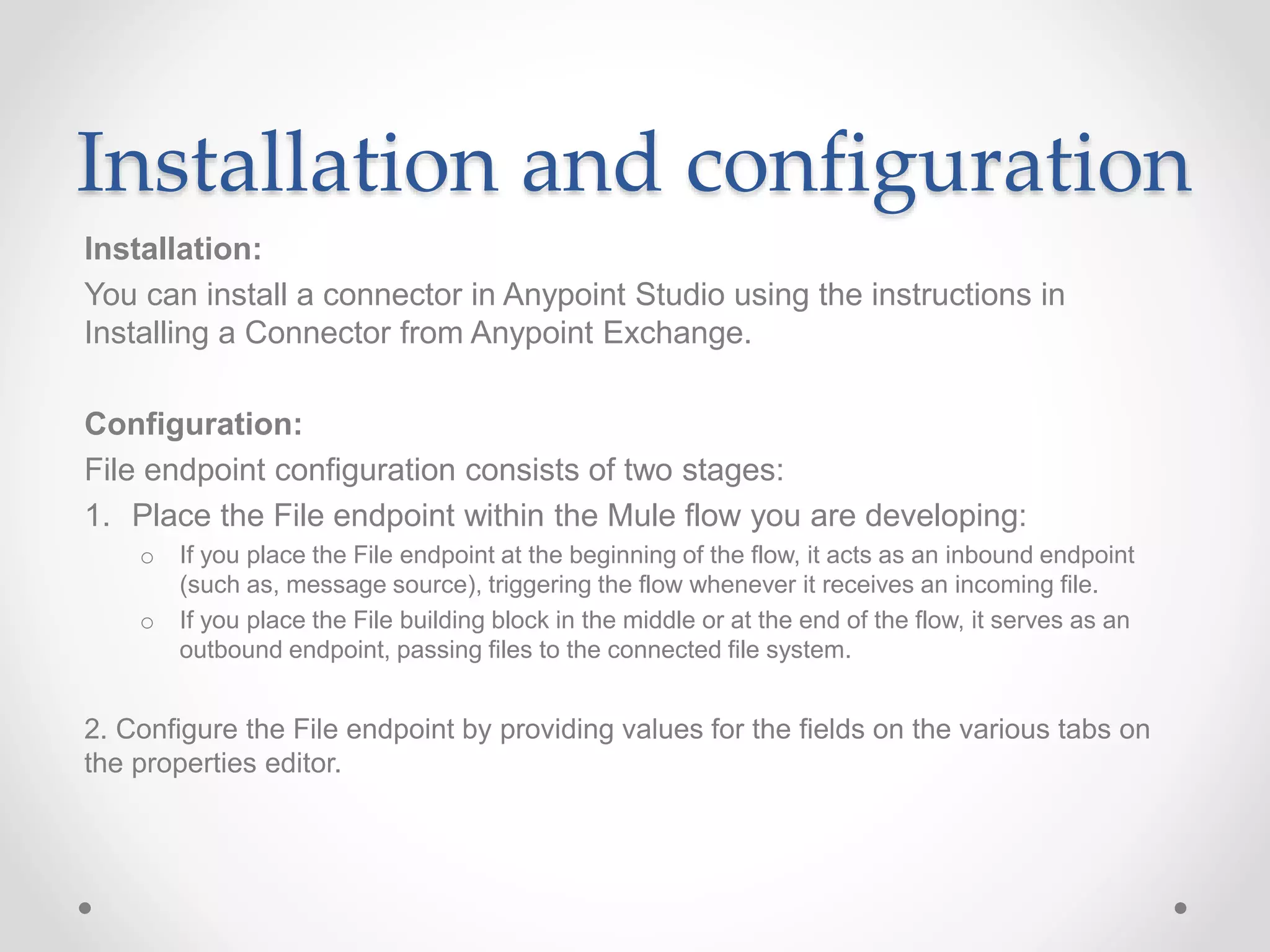 Installation and configuration
Installation:
You can install a connector in Anypoint Studio using the instructions in
Installing a Connector from Anypoint Exchange.
Configuration:
File endpoint configuration consists of two stages:
1. Place the File endpoint within the Mule flow you are developing:
o If you place the File endpoint at the beginning of the flow, it acts as an inbound endpoint
(such as, message source), triggering the flow whenever it receives an incoming file.
o If you place the File building block in the middle or at the end of the flow, it serves as an
outbound endpoint, passing files to the connected file system.
2. Configure the File endpoint by providing values for the fields on the various tabs on
the properties editor.
 