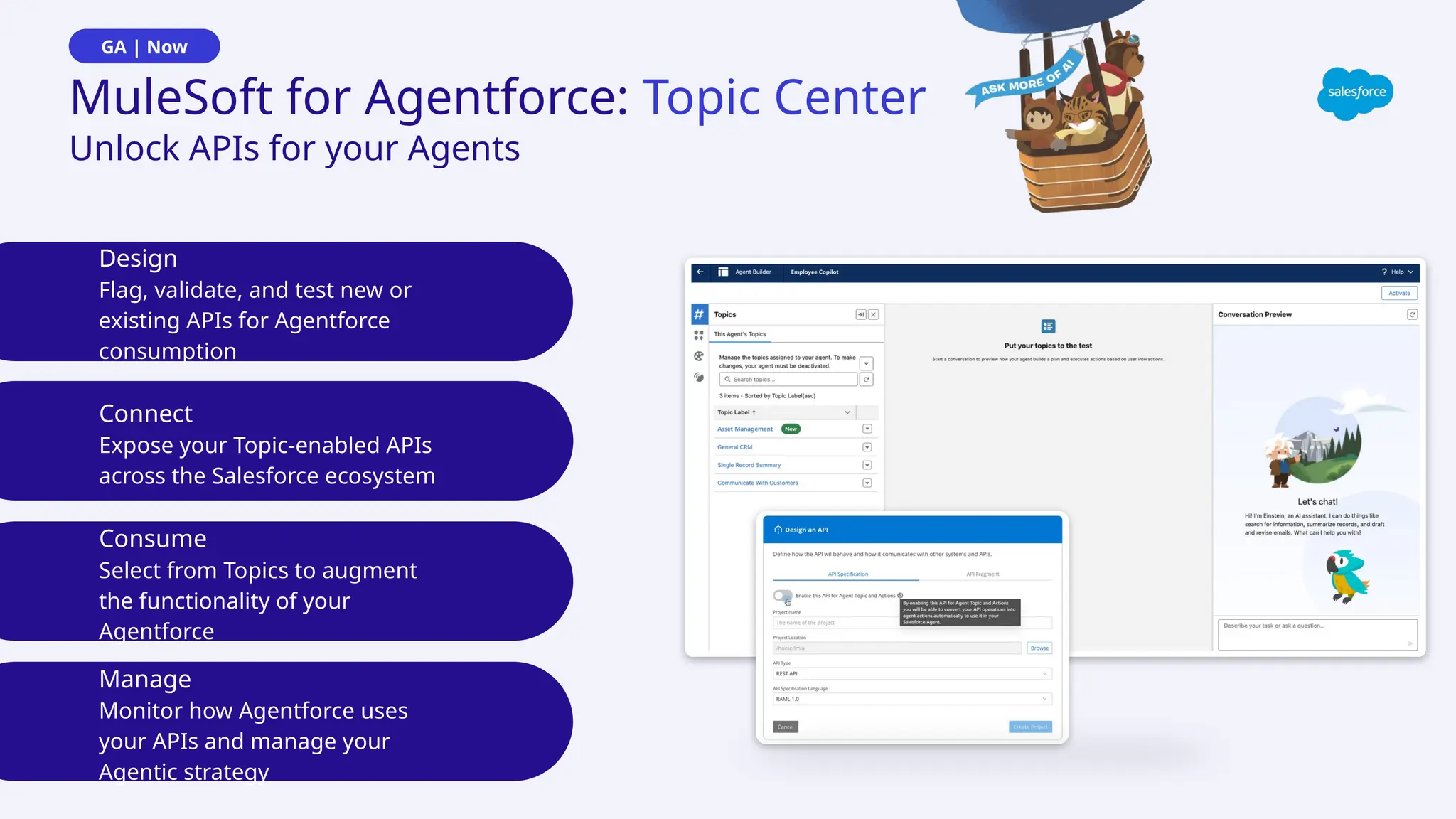Design
Flag, validate, and test new or
existing APIs for Agentforce
consumption
Connect
Expose your Topic-enabled APIs
across the Salesforce ecosystem
Consume
Select from Topics to augment
the functionality of your
Agentforce
Unlock APIs for your Agents
MuleSoft for Agentforce: Topic Center
GA | Now
Manage
Monitor how Agentforce uses
your APIs and manage your
Agentic strategy
 