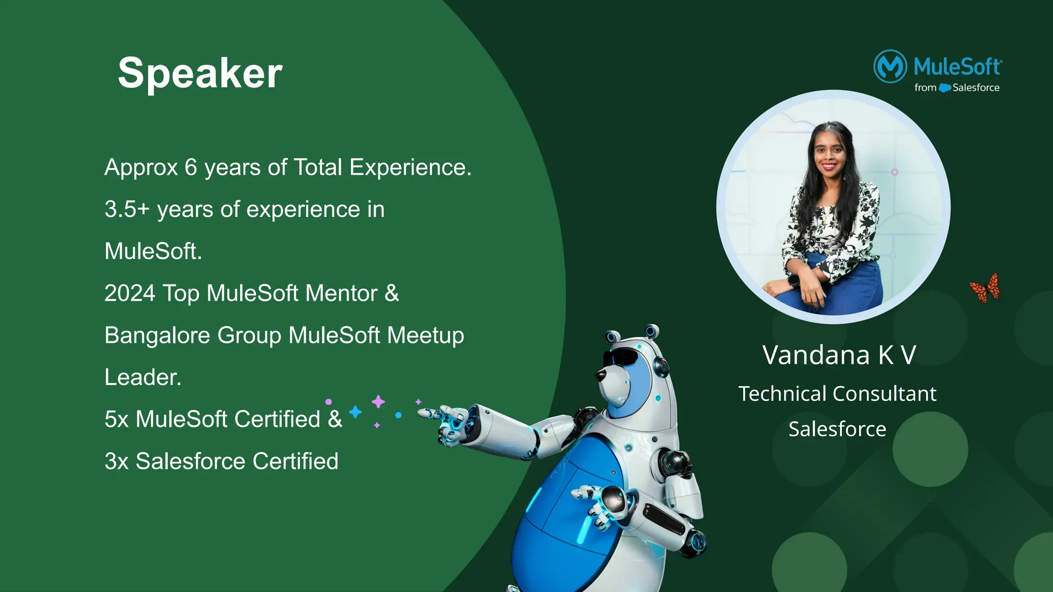 Speaker
Vandana K V
Technical Consultant
Salesforce
Approx 6 years of Total Experience.
3.5+ years of experience in
MuleSoft.
2024 Top MuleSoft Mentor &
Bangalore Group MuleSoft Meetup
Leader.
5x MuleSoft Certified &
3x Salesforce Certified
 