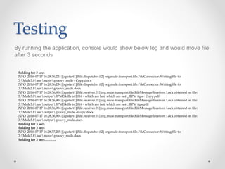 Testing
By running the application, console would show below log and would move file
after 3 seconds
Holding for 3 secs
INFO 2016-07-17 16:28:36,224 [[apstart1].File.dispatcher.02] org.mule.transport.file.FileConnector: Writing file to:
D:Mule3.8testmovegroovy_mule - Copy.docx
INFO 2016-07-17 16:28:36,234 [[apstart1].File.dispatcher.02] org.mule.transport.file.FileConnector: Writing file to:
D:Mule3.8testmovegroovy_mule.docx
INFO 2016-07-17 16:28:36,904 [[apstart1].File.receiver.01] org.mule.transport.file.FileMessageReceiver: Lock obtained on file:
D:Mule3.8testoutputBPM Skills in 2016 - which are hot, which are not _ BPM tips - Copy.pdf
INFO 2016-07-17 16:28:36,904 [[apstart1].File.receiver.01] org.mule.transport.file.FileMessageReceiver: Lock obtained on file:
D:Mule3.8testoutputBPM Skills in 2016 - which are hot, which are not _ BPM tips.pdf
INFO 2016-07-17 16:28:36,904 [[apstart1].File.receiver.01] org.mule.transport.file.FileMessageReceiver: Lock obtained on file:
D:Mule3.8testoutputgroovy_mule - Copy.docx
INFO 2016-07-17 16:28:36,904 [[apstart1].File.receiver.01] org.mule.transport.file.FileMessageReceiver: Lock obtained on file:
D:Mule3.8testoutputgroovy_mule.docx
Holding for 3 secs
Holding for 3 secs
INFO 2016-07-17 16:28:37,205 [[apstart1].File.dispatcher.02] org.mule.transport.file.FileConnector: Writing file to:
D:Mule3.8testmovegroovy_mule.docx
Holding for 3 secs………..
 