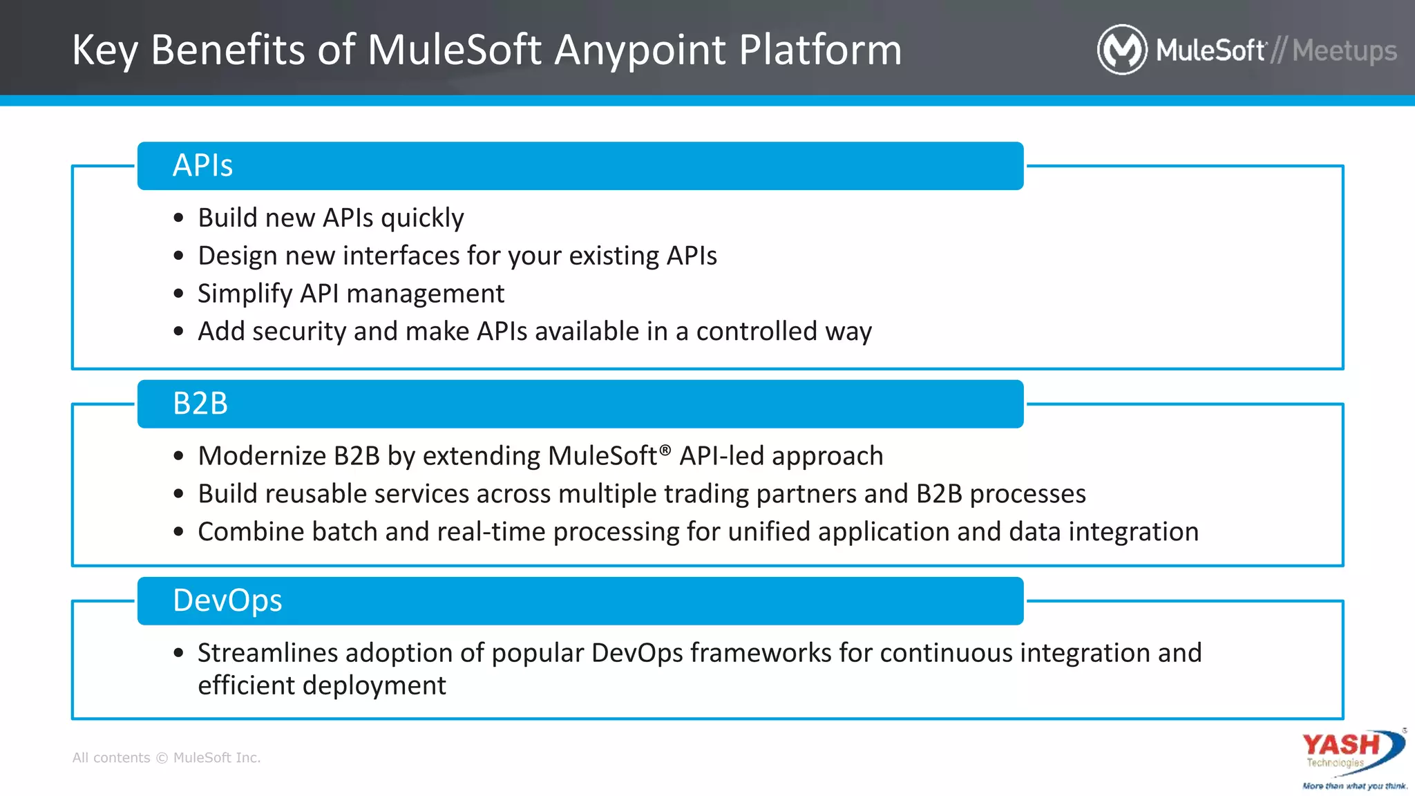 All contents © MuleSoft Inc.
Key Benefits of MuleSoft Anypoint Platform
• Build new APIs quickly
• Design new interfaces for your existing APIs
• Simplify API management
• Add security and make APIs available in a controlled way
APIs
• Modernize B2B by extending MuleSoft® API-led approach
• Build reusable services across multiple trading partners and B2B processes
• Combine batch and real-time processing for unified application and data integration
B2B
• Streamlines adoption of popular DevOps frameworks for continuous integration and
efficient deployment
DevOps
 