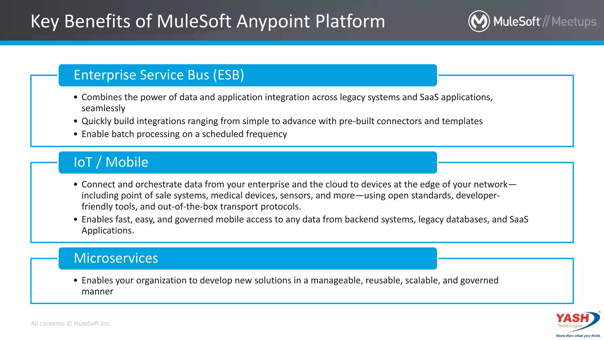 All contents © MuleSoft Inc.
Key Benefits of MuleSoft Anypoint Platform
• Combines the power of data and application integration across legacy systems and SaaS applications,
seamlessly
• Quickly build integrations ranging from simple to advance with pre-built connectors and templates
• Enable batch processing on a scheduled frequency
Enterprise Service Bus (ESB)
• Connect and orchestrate data from your enterprise and the cloud to devices at the edge of your network—
including point of sale systems, medical devices, sensors, and more—using open standards, developer-
friendly tools, and out-of-the-box transport protocols.
• Enables fast, easy, and governed mobile access to any data from backend systems, legacy databases, and SaaS
Applications.
IoT / Mobile
• Enables your organization to develop new solutions in a manageable, reusable, scalable, and governed
manner
Microservices
 