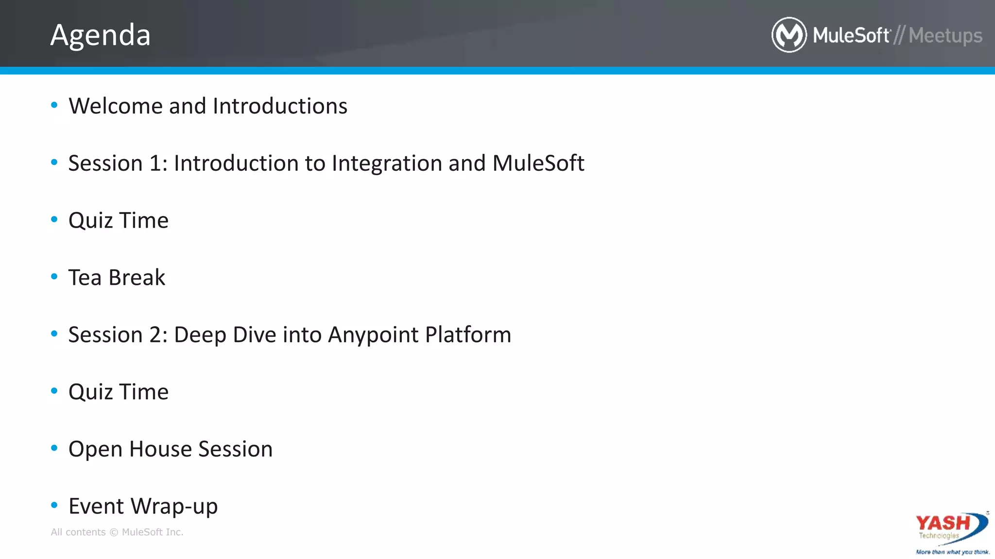 All contents © MuleSoft Inc.
• Welcome and Introductions
• Session 1: Introduction to Integration and MuleSoft
• Quiz Time
• Tea Break
• Session 2: Deep Dive into Anypoint Platform
• Quiz Time
• Open House Session
• Event Wrap-up
Agenda
 