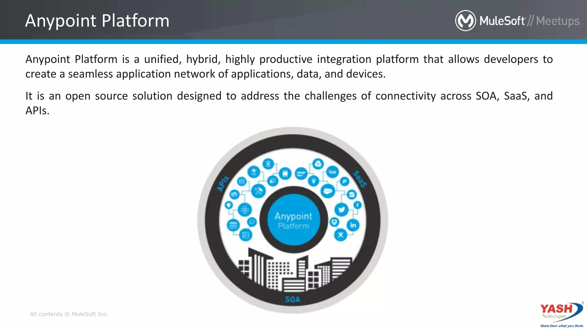 All contents © MuleSoft Inc.
Anypoint Platform is a unified, hybrid, highly productive integration platform that allows developers to
create a seamless application network of applications, data, and devices.
It is an open source solution designed to address the challenges of connectivity across SOA, SaaS, and
APIs.
Anypoint Platform
 