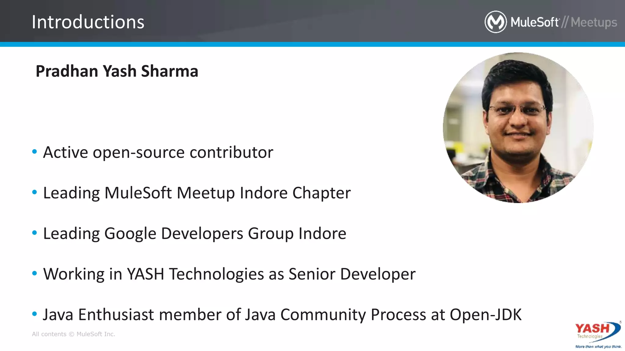 All contents © MuleSoft Inc.
Pradhan Yash Sharma
• Active open-source contributor
• Leading MuleSoft Meetup Indore Chapter
• Leading Google Developers Group Indore
• Working in YASH Technologies as Senior Developer
• Java Enthusiast member of Java Community Process at Open-JDK
Introductions
 