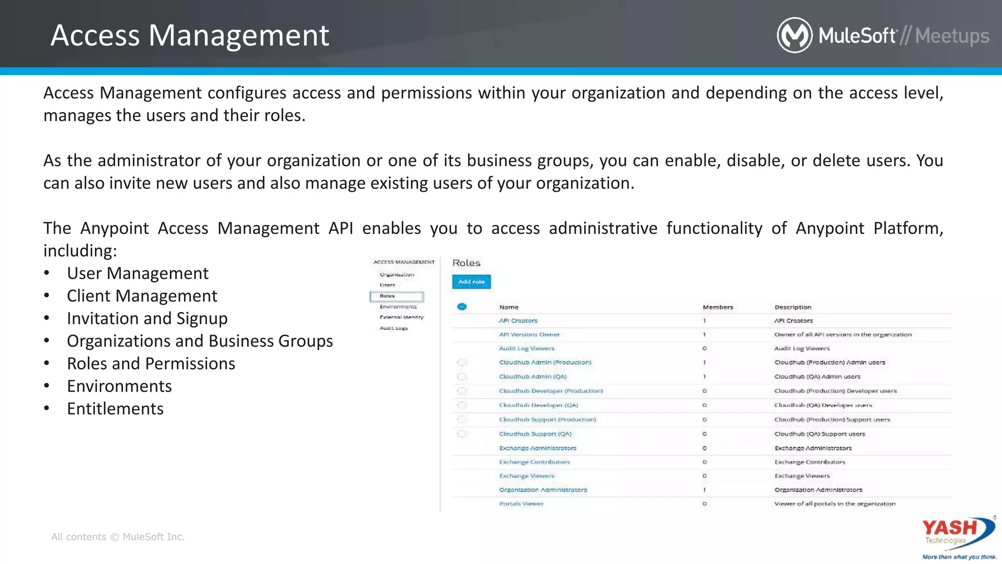 All contents © MuleSoft Inc.
Access Management
Access Management configures access and permissions within your organization and depending on the access level,
manages the users and their roles.
As the administrator of your organization or one of its business groups, you can enable, disable, or delete users. You
can also invite new users and also manage existing users of your organization.
The Anypoint Access Management API enables you to access administrative functionality of Anypoint Platform,
including:
• User Management
• Client Management
• Invitation and Signup
• Organizations and Business Groups
• Roles and Permissions
• Environments
• Entitlements
 