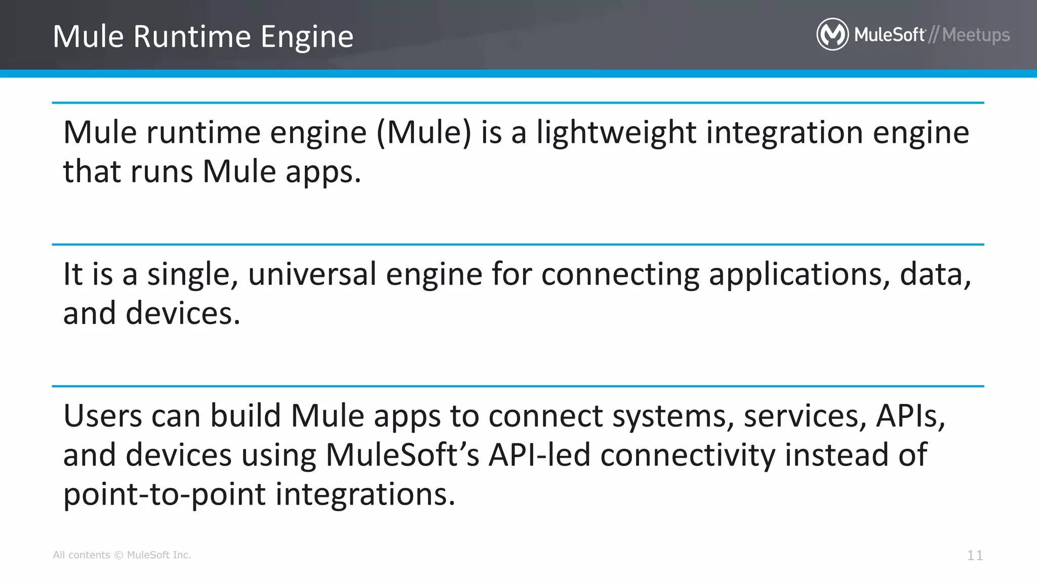 All contents © MuleSoft Inc. 11
Mule runtime engine (Mule) is a lightweight integration engine
that runs Mule apps.
It is a single, universal engine for connecting applications, data,
and devices.
Users can build Mule apps to connect systems, services, APIs,
and devices using MuleSoft’s API-led connectivity instead of
point-to-point integrations.
Mule Runtime Engine
 