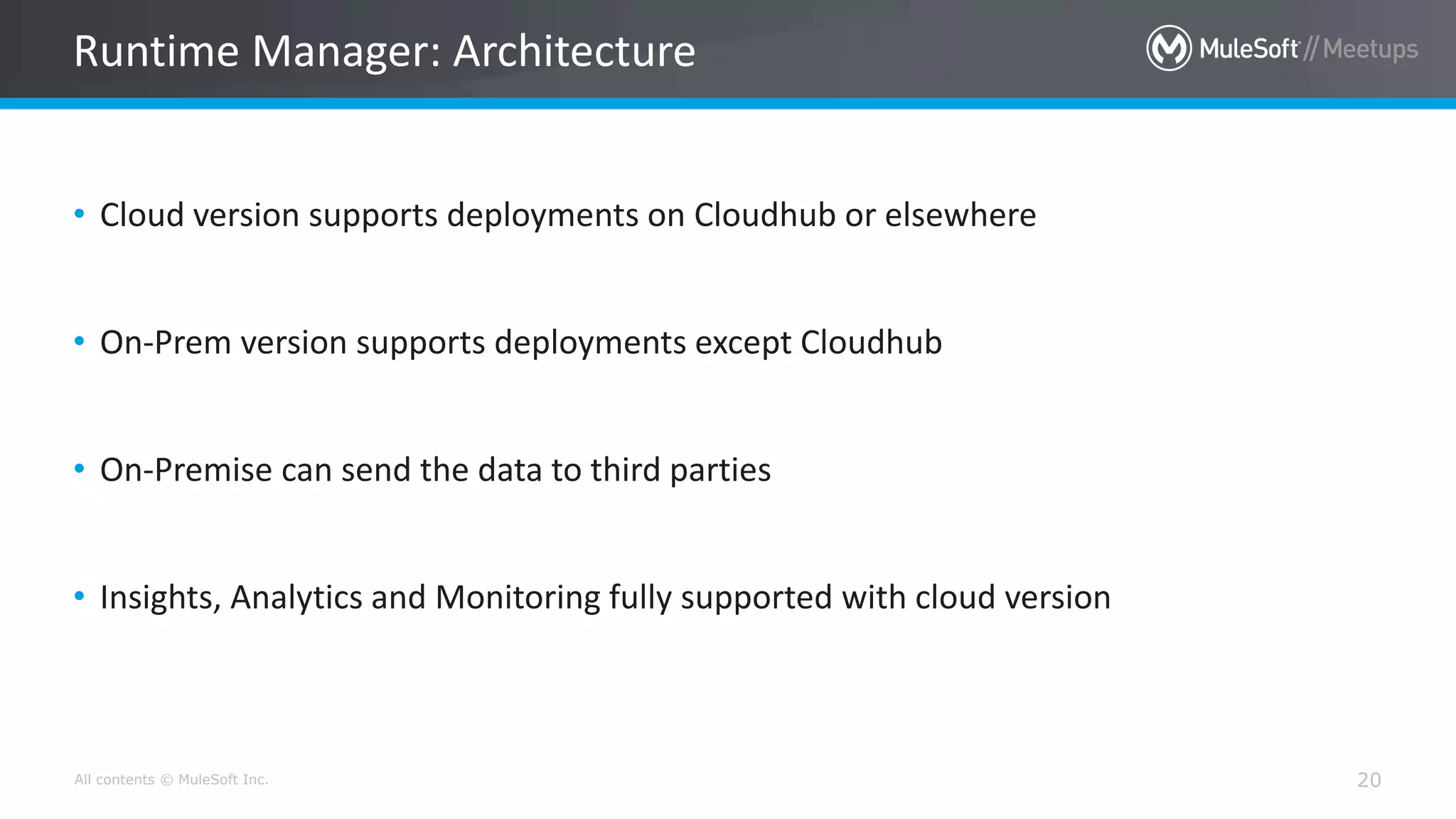 All contents © MuleSoft Inc. 20
• Cloud version supports deployments on Cloudhub or elsewhere
• On-Prem version supports deployments except Cloudhub
• On-Premise can send the data to third parties
• Insights, Analytics and Monitoring fully supported with cloud version
Runtime Manager: Architecture
 