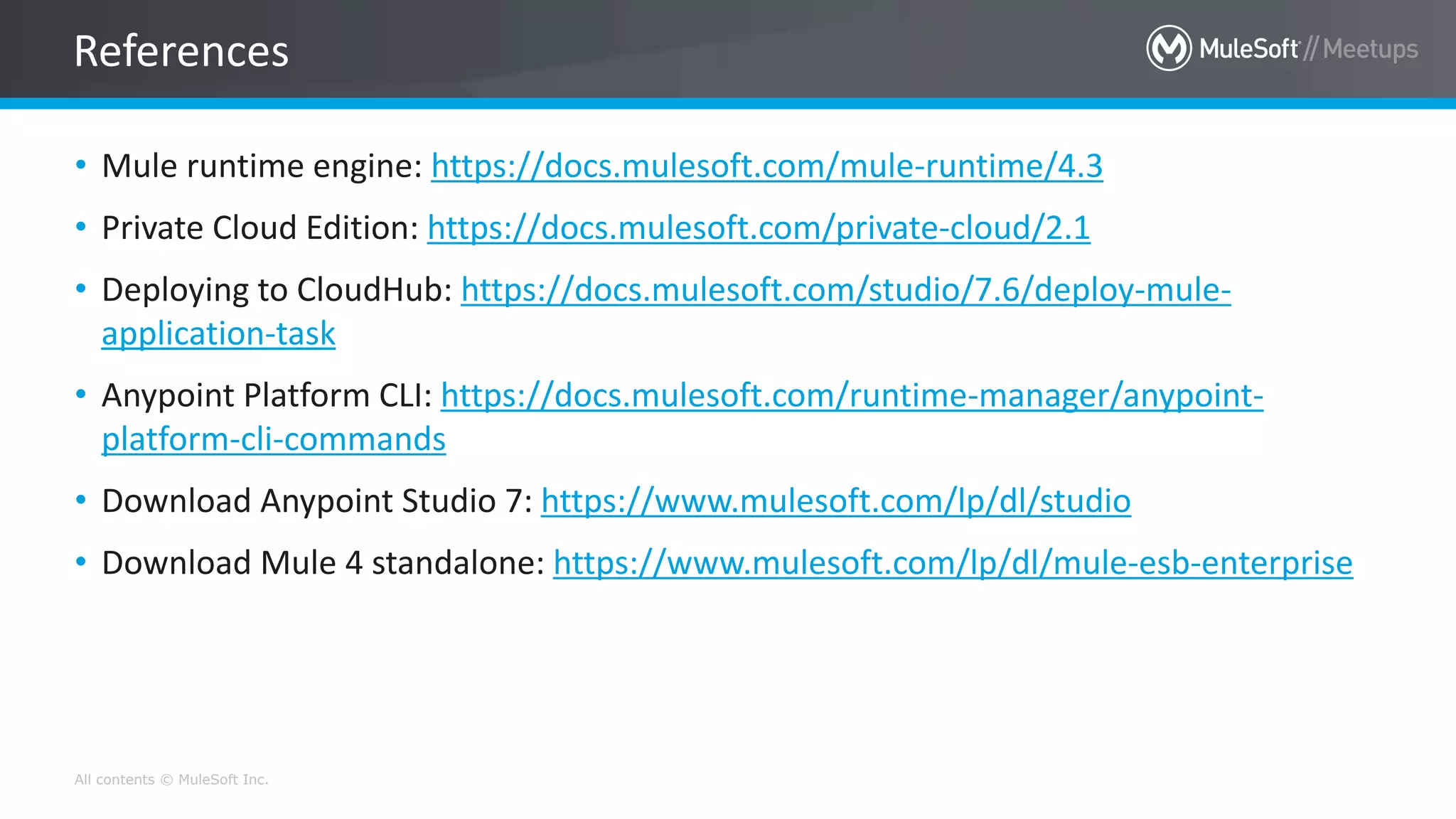 All contents © MuleSoft Inc.
• Mule runtime engine: https://docs.mulesoft.com/mule-runtime/4.3
• Private Cloud Edition: https://docs.mulesoft.com/private-cloud/2.1
• Deploying to CloudHub: https://docs.mulesoft.com/studio/7.6/deploy-mule-
application-task
• Anypoint Platform CLI: https://docs.mulesoft.com/runtime-manager/anypoint-
platform-cli-commands
• Download Anypoint Studio 7: https://www.mulesoft.com/lp/dl/studio
• Download Mule 4 standalone: https://www.mulesoft.com/lp/dl/mule-esb-enterprise
References
 