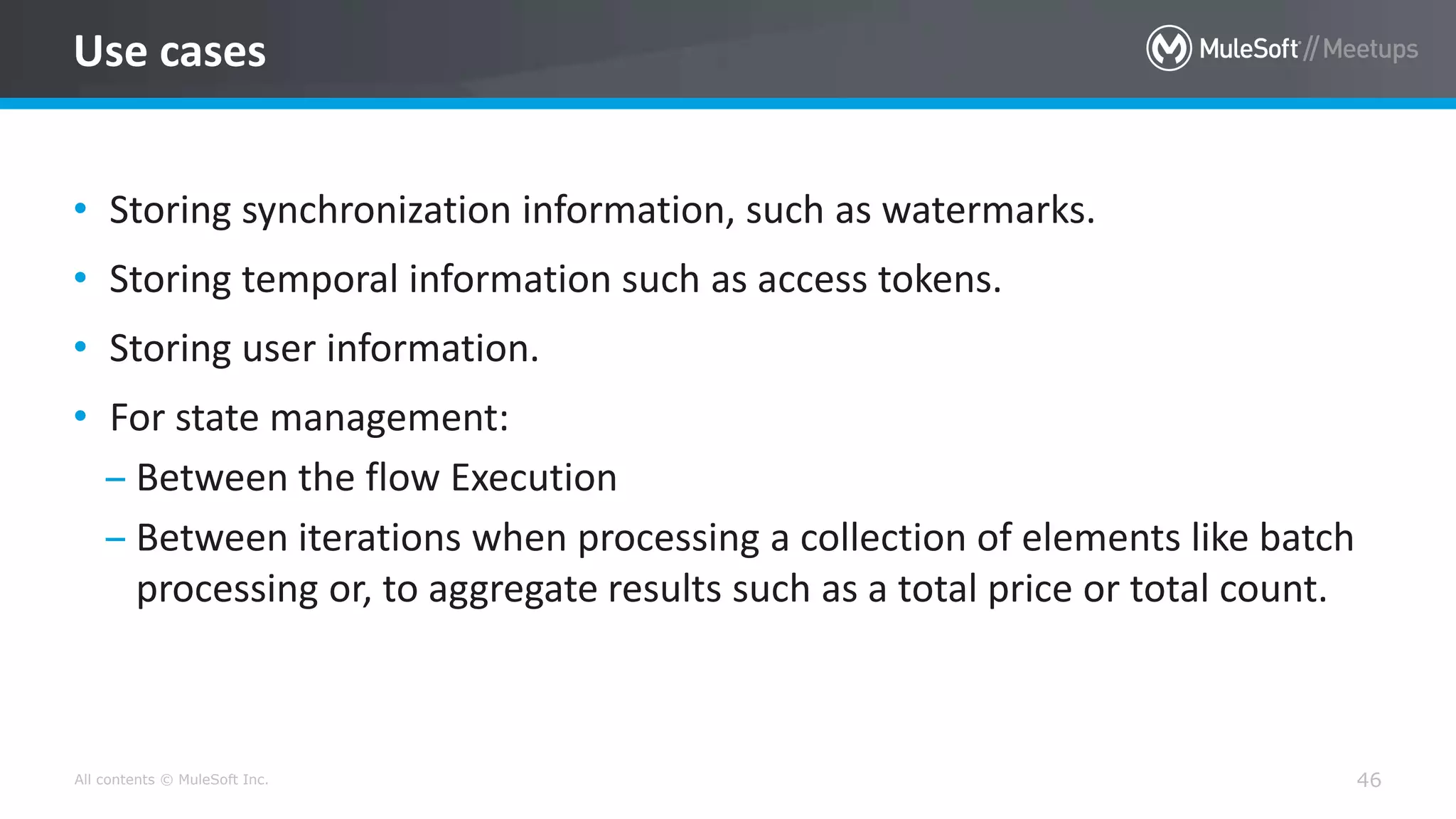All contents © MuleSoft Inc. 46
Use cases
• Storing synchronization information, such as watermarks.
• Storing temporal information such as access tokens.
• Storing user information.
• For state management:
– Between the flow Execution
– Between iterations when processing a collection of elements like batch
processing or, to aggregate results such as a total price or total count.
 