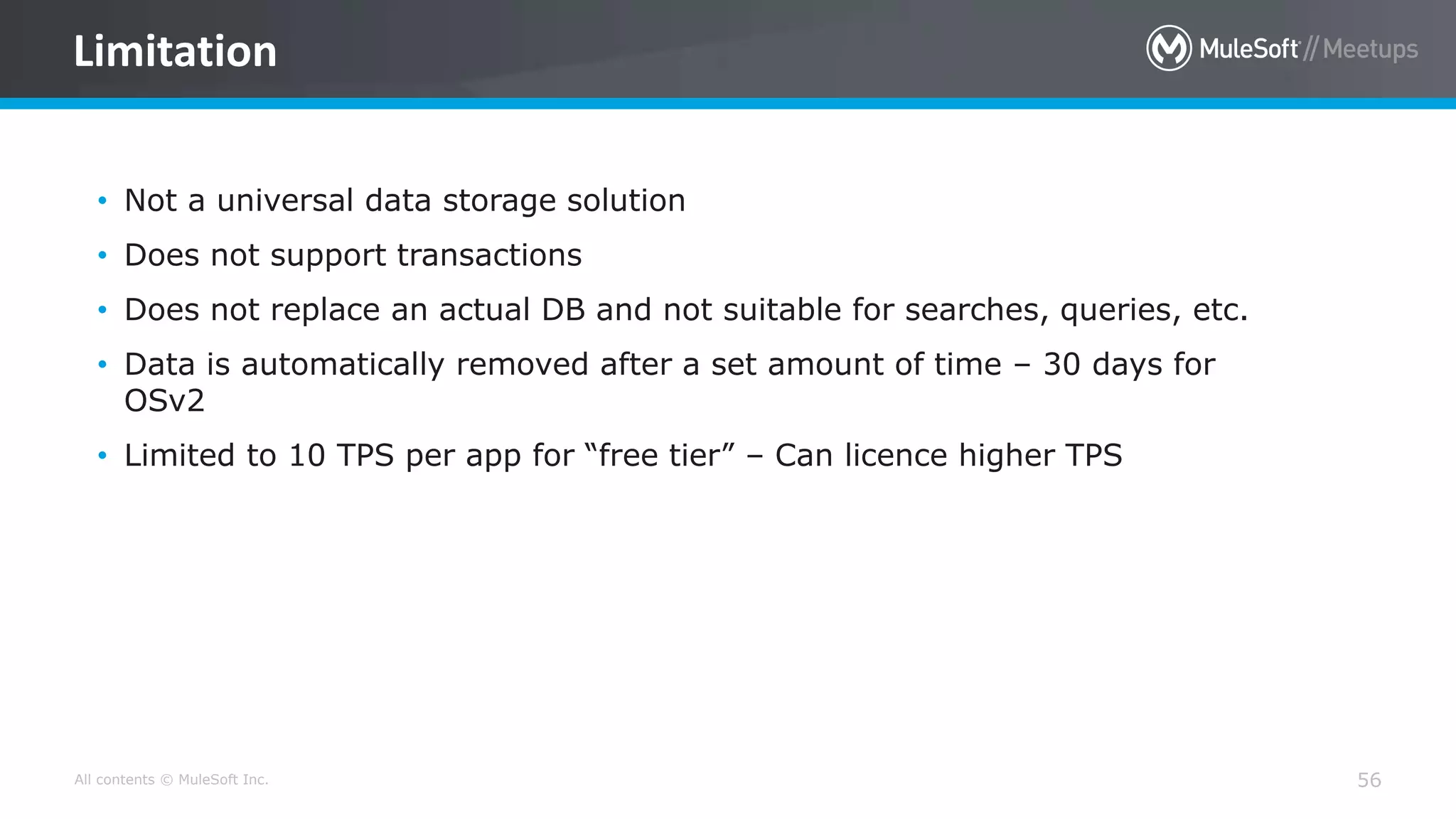 All contents © MuleSoft Inc. 56
Limitation
• Not a universal data storage solution
• Does not support transactions
• Does not replace an actual DB and not suitable for searches, queries, etc.
• Data is automatically removed after a set amount of time – 30 days for
OSv2
• Limited to 10 TPS per app for “free tier” – Can licence higher TPS
 