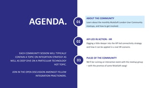 AGENDA.
EACH COMMUNITY SESSION WILL TYPICALLY
CONTAIN A TOPIC ON INTEGRTION STRATEGY AS
WELL AS DEEP DIVE ON A PARTICULAR TECHNOLOGY
HOT TOPIC.
JOIN IN THE OPEN DISCUSSION AMONGST FELLOW
INTEGRATION PRACTIONERS.
Learn about the monthly MuleSoft London User Community
meetups, and how to get involved.
ABOUT THE COMMUNITY
Digging a little deeper into the API led connectivity strategy
and how it can be applied in a real HR scenario.
API LED IN ACTION - HR
01
02
We’ll be running an interactive event with the meetup group
– with the promise of some MuleSoft swag!
PULSE OF THE COMMUNITY
03
 