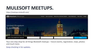 MULESOFT MEETUPS.
Your one stop shop for all things MuleSoft meetups – future events, registration, news, photos
and much more.
Keep checking in for updates.
https://meetups.mulesoft.com/
 