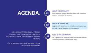AGENDA.
EACH COMMUNITY SESSION WILL TYPICALLY
CONTAIN A TOPIC ON INTEGRTION STRATEGY AS
WELL AS DEEP DIVE ON A PARTICULAR TECHNOLOGY
HOT TOPIC.
JOIN IN THE OPEN DISCUSSION AMONGST FELLOW
INTEGRATION PRACTIONERS.
Learn about the monthly MuleSoft London User Community
meetups, and how to get involved.
ABOUT THE COMMUNITY
Digging a little deeper into the API led connectivity strategy
and how it can be applied in a real HR scenario.
API LED IN ACTION - HR
01
02
We’ll be running an interactive event with the meetup group
– with the promise of some MuleSoft swag!
PULSE OF THE COMMUNITY
03
 