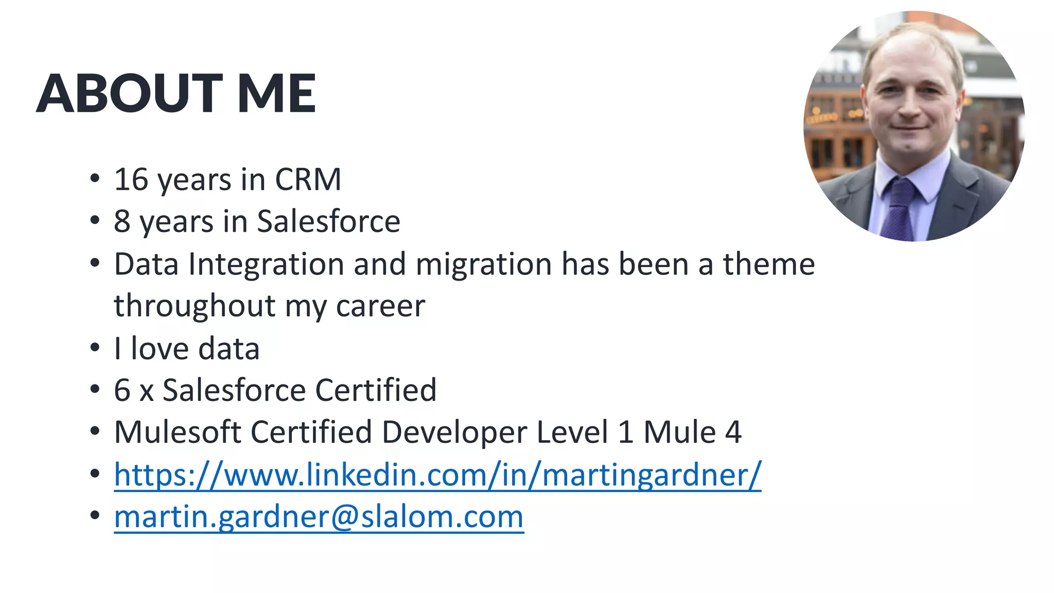 ABOUT ME
• 16 years in CRM
• 8 years in Salesforce
• Data Integration and migration has been a theme
throughout my career
• I love data
• 6 x Salesforce Certified
• Mulesoft Certified Developer Level 1 Mule 4
• https://www.linkedin.com/in/martingardner/
• martin.gardner@slalom.com
 