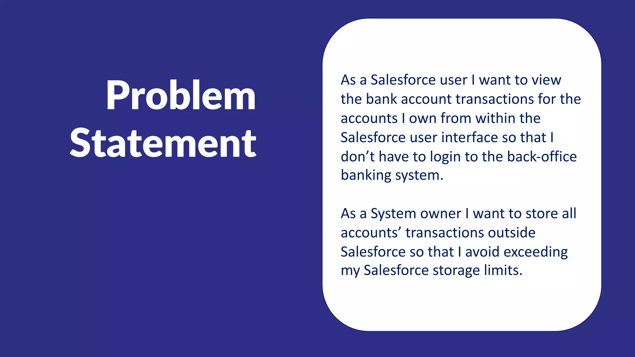 Problem
Statement
As a Salesforce user I want to view
the bank account transactions for the
accounts I own from within the
Salesforce user interface so that I
don’t have to login to the back-office
banking system.
As a System owner I want to store all
accounts’ transactions outside
Salesforce so that I avoid exceeding
my Salesforce storage limits.
 
