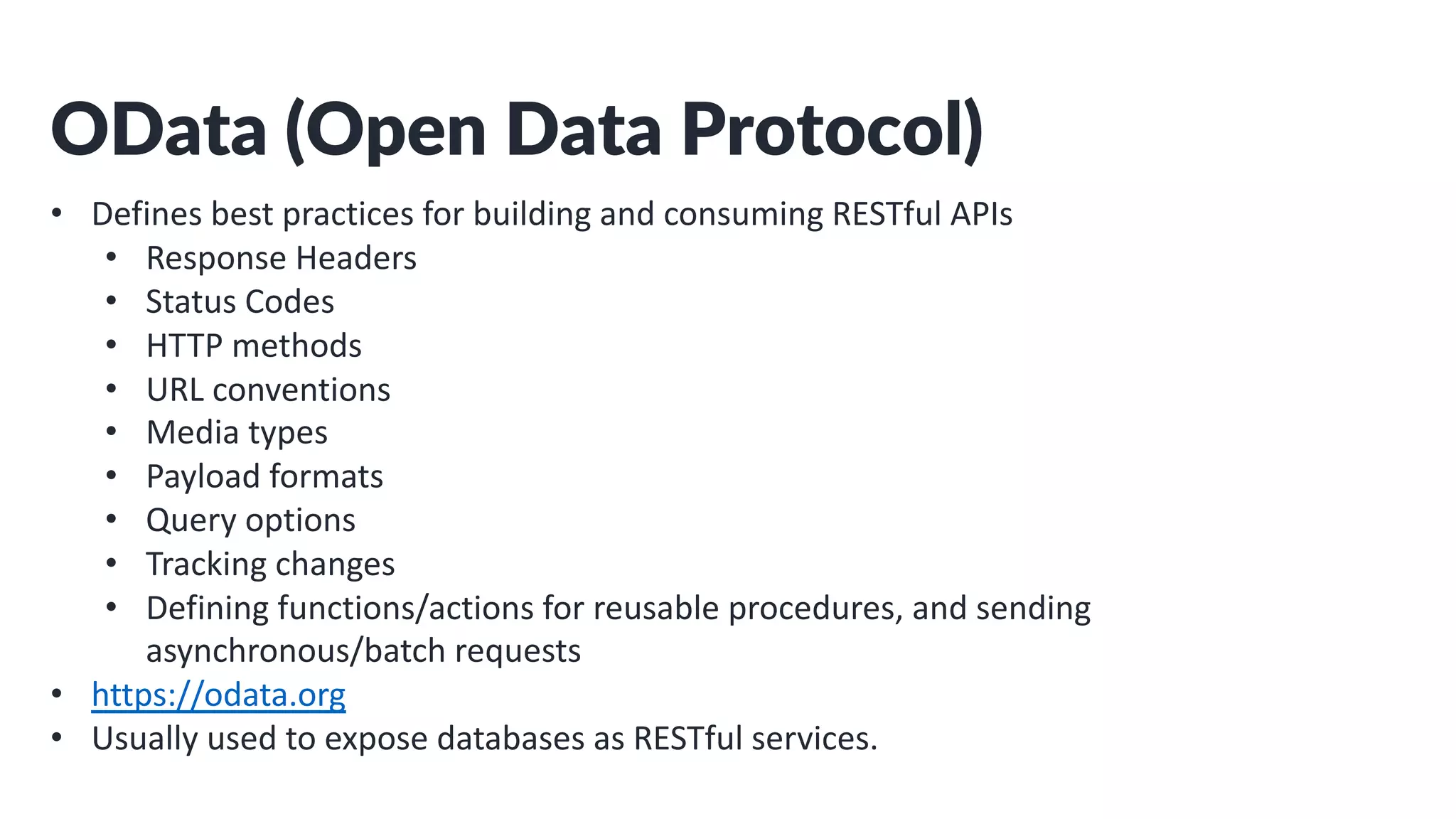 OData (Open Data Protocol)
• Defines best practices for building and consuming RESTful APIs
• Response Headers
• Status Codes
• HTTP methods
• URL conventions
• Media types
• Payload formats
• Query options
• Tracking changes
• Defining functions/actions for reusable procedures, and sending
asynchronous/batch requests
• https://odata.org
• Usually used to expose databases as RESTful services.
 