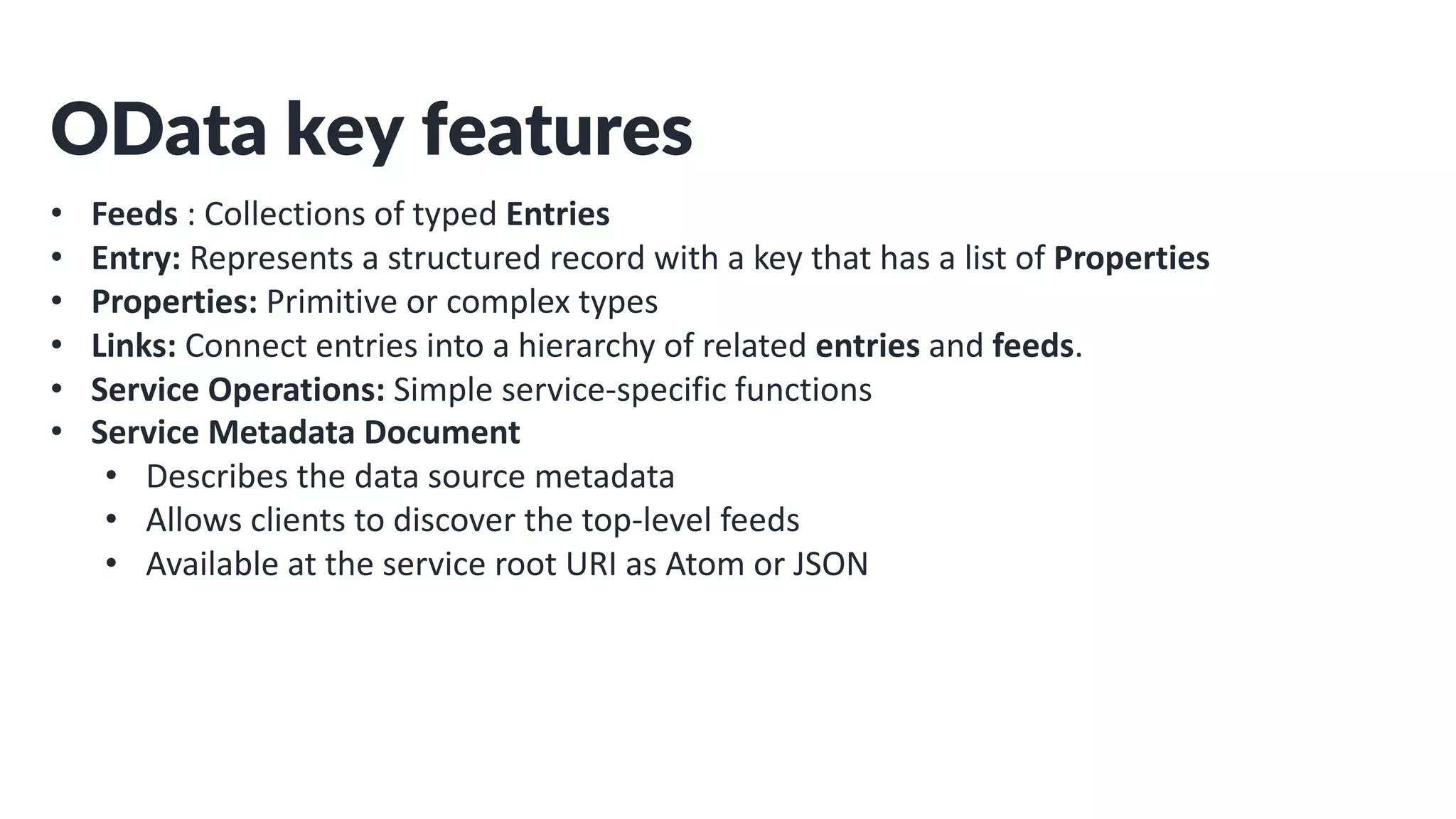 OData key features
• Feeds : Collections of typed Entries
• Entry: Represents a structured record with a key that has a list of Properties
• Properties: Primitive or complex types
• Links: Connect entries into a hierarchy of related entries and feeds.
• Service Operations: Simple service-specific functions
• Service Metadata Document
• Describes the data source metadata
• Allows clients to discover the top-level feeds
• Available at the service root URI as Atom or JSON
 