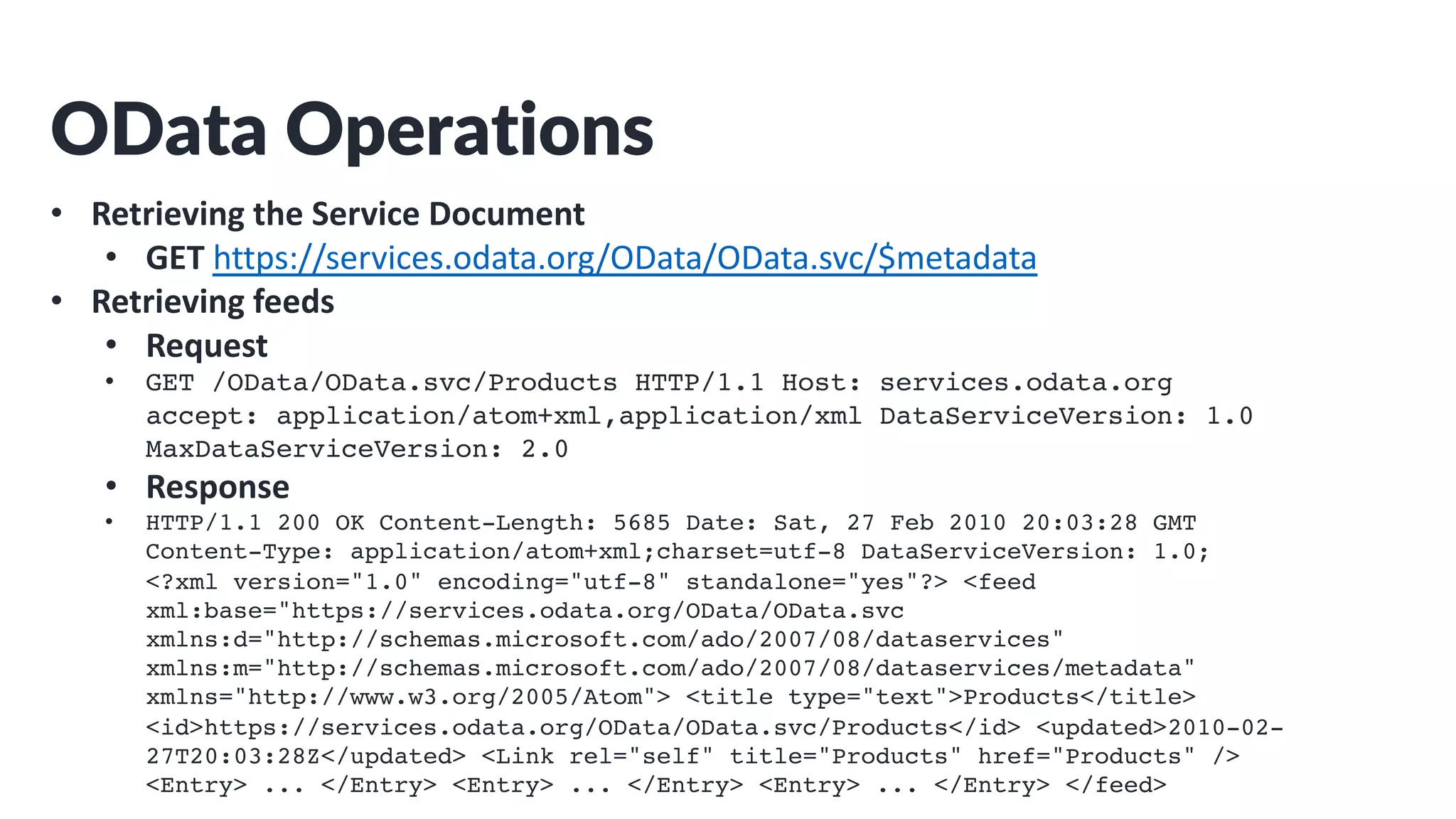 OData Operations
• Retrieving the Service Document
• GET https://services.odata.org/OData/OData.svc/$metadata
• Retrieving feeds
• Request
• GET /OData/OData.svc/Products HTTP/1.1 Host: services.odata.org
accept: application/atom+xml,application/xml DataServiceVersion: 1.0
MaxDataServiceVersion: 2.0
• Response
• HTTP/1.1 200 OK Content-Length: 5685 Date: Sat, 27 Feb 2010 20:03:28 GMT
Content-Type: application/atom+xml;charset=utf-8 DataServiceVersion: 1.0;
<?xml version="1.0" encoding="utf-8" standalone="yes"?> <feed
xml:base="https://services.odata.org/OData/OData.svc
xmlns:d="http://schemas.microsoft.com/ado/2007/08/dataservices"
xmlns:m="http://schemas.microsoft.com/ado/2007/08/dataservices/metadata"
xmlns="http://www.w3.org/2005/Atom"> <title type="text">Products</title>
<id>https://services.odata.org/OData/OData.svc/Products</id> <updated>2010-02-
27T20:03:28Z</updated> <Link rel="self" title="Products" href="Products" />
<Entry> ... </Entry> <Entry> ... </Entry> <Entry> ... </Entry> </feed>
 