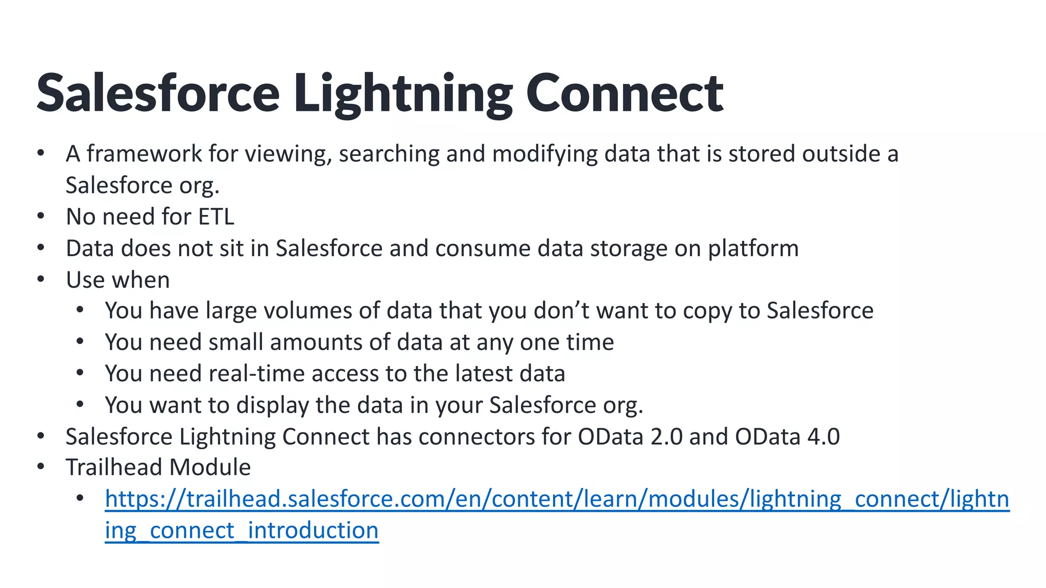 Salesforce Lightning Connect
• A framework for viewing, searching and modifying data that is stored outside a
Salesforce org.
• No need for ETL
• Data does not sit in Salesforce and consume data storage on platform
• Use when
• You have large volumes of data that you don’t want to copy to Salesforce
• You need small amounts of data at any one time
• You need real-time access to the latest data
• You want to display the data in your Salesforce org.
• Salesforce Lightning Connect has connectors for OData 2.0 and OData 4.0
• Trailhead Module
• https://trailhead.salesforce.com/en/content/learn/modules/lightning_connect/lightn
ing_connect_introduction
 