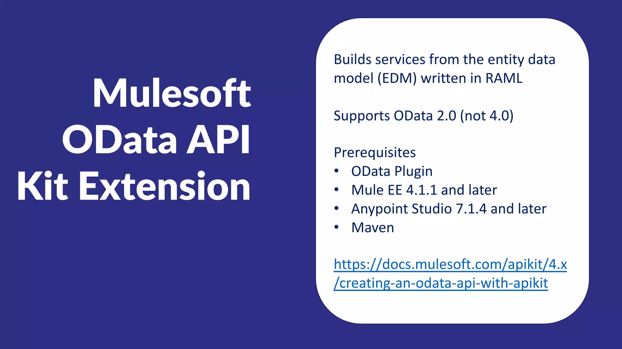Mulesoft
OData API
Kit Extension
Builds services from the entity data
model (EDM) written in RAML
Supports OData 2.0 (not 4.0)
Prerequisites
• OData Plugin
• Mule EE 4.1.1 and later
• Anypoint Studio 7.1.4 and later
• Maven
https://docs.mulesoft.com/apikit/4.x
/creating-an-odata-api-with-apikit
 
