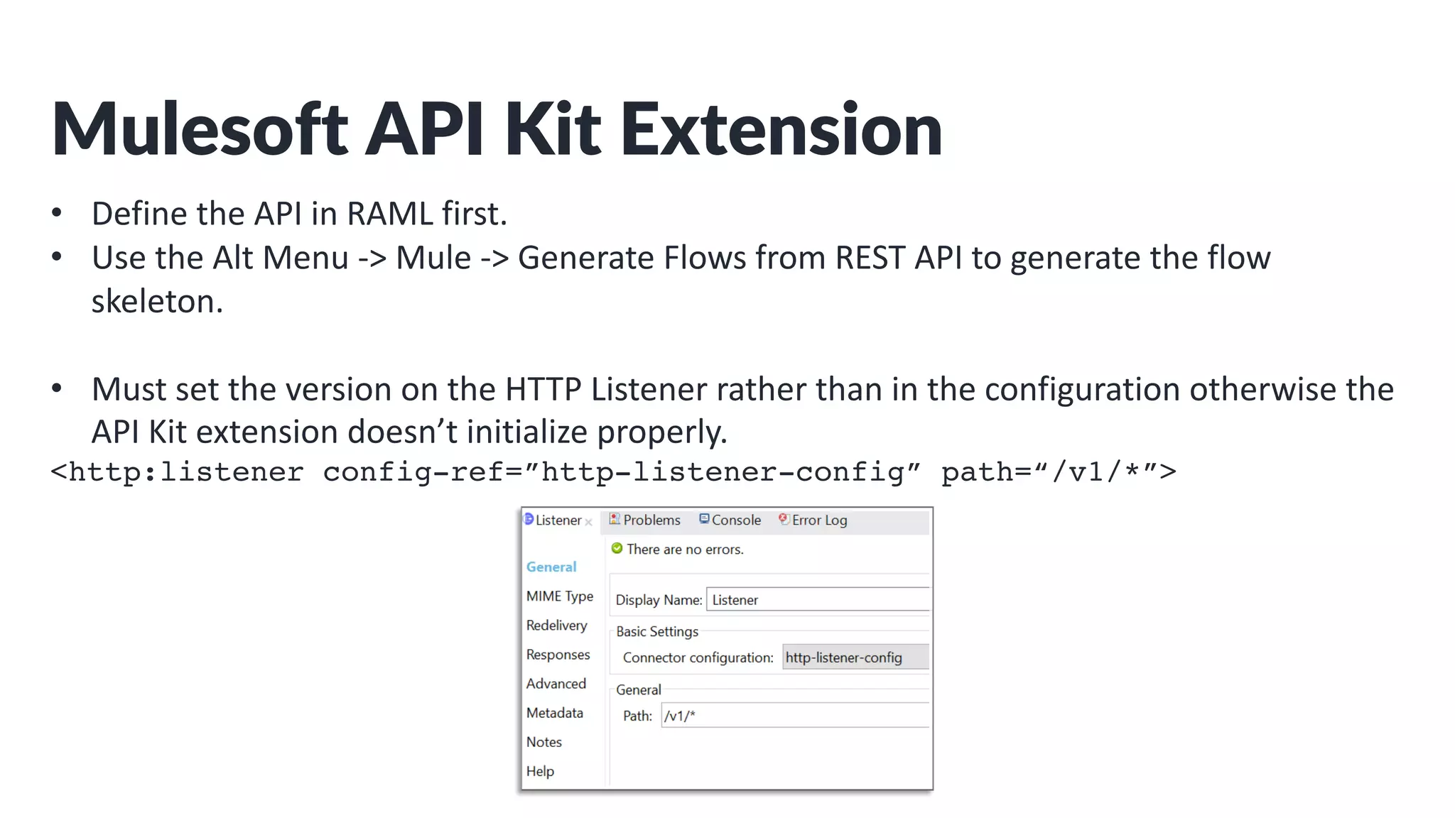Mulesoft API Kit Extension
• Define the API in RAML first.
• Use the Alt Menu -> Mule -> Generate Flows from REST API to generate the flow
skeleton.
• Must set the version on the HTTP Listener rather than in the configuration otherwise the
API Kit extension doesn’t initialize properly.
<http:listener config-ref=”http-listener-config” path=“/v1/*”>
 