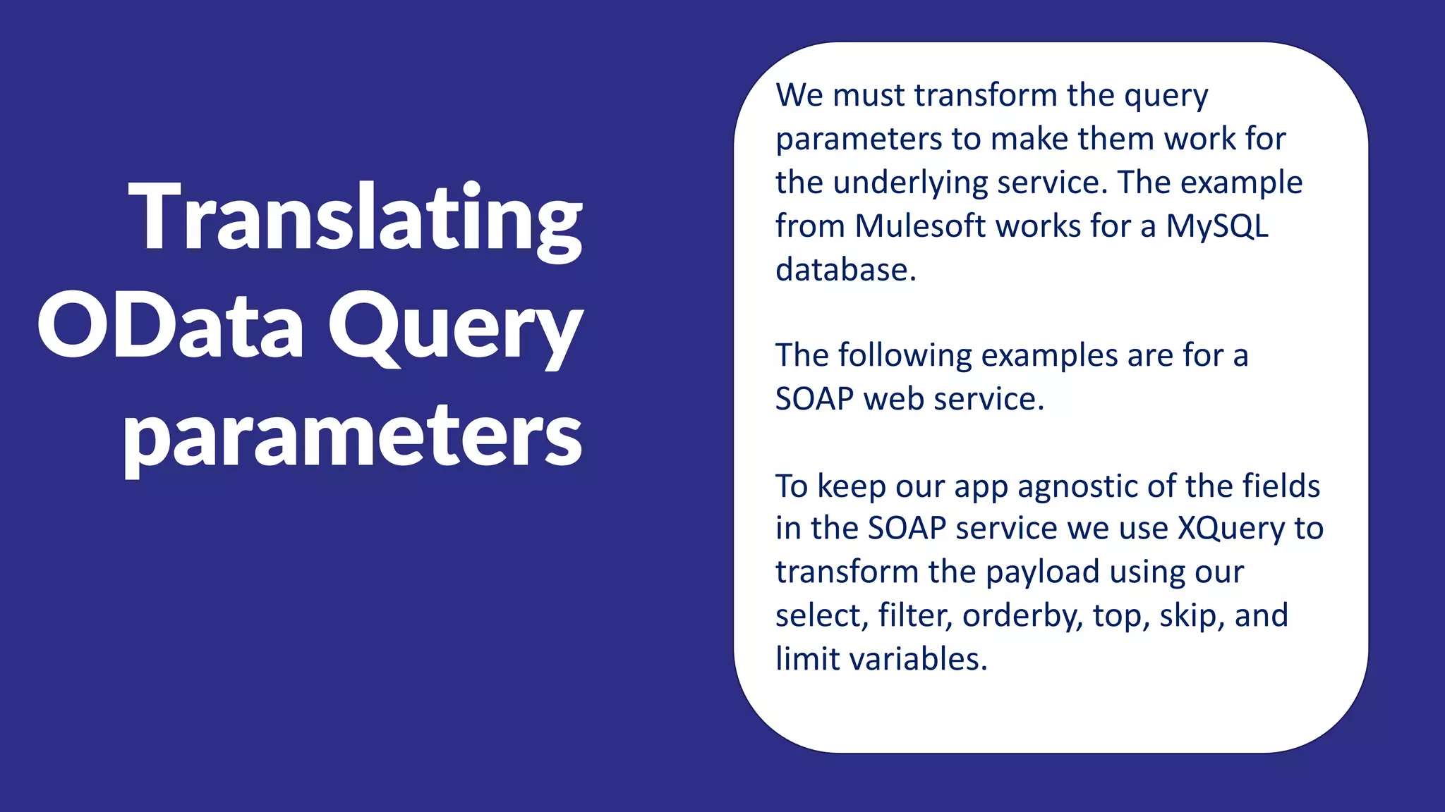 Translating
OData Query
parameters
We must transform the query
parameters to make them work for
the underlying service. The example
from Mulesoft works for a MySQL
database.
The following examples are for a
SOAP web service.
To keep our app agnostic of the fields
in the SOAP service we use XQuery to
transform the payload using our
select, filter, orderby, top, skip, and
limit variables.
 