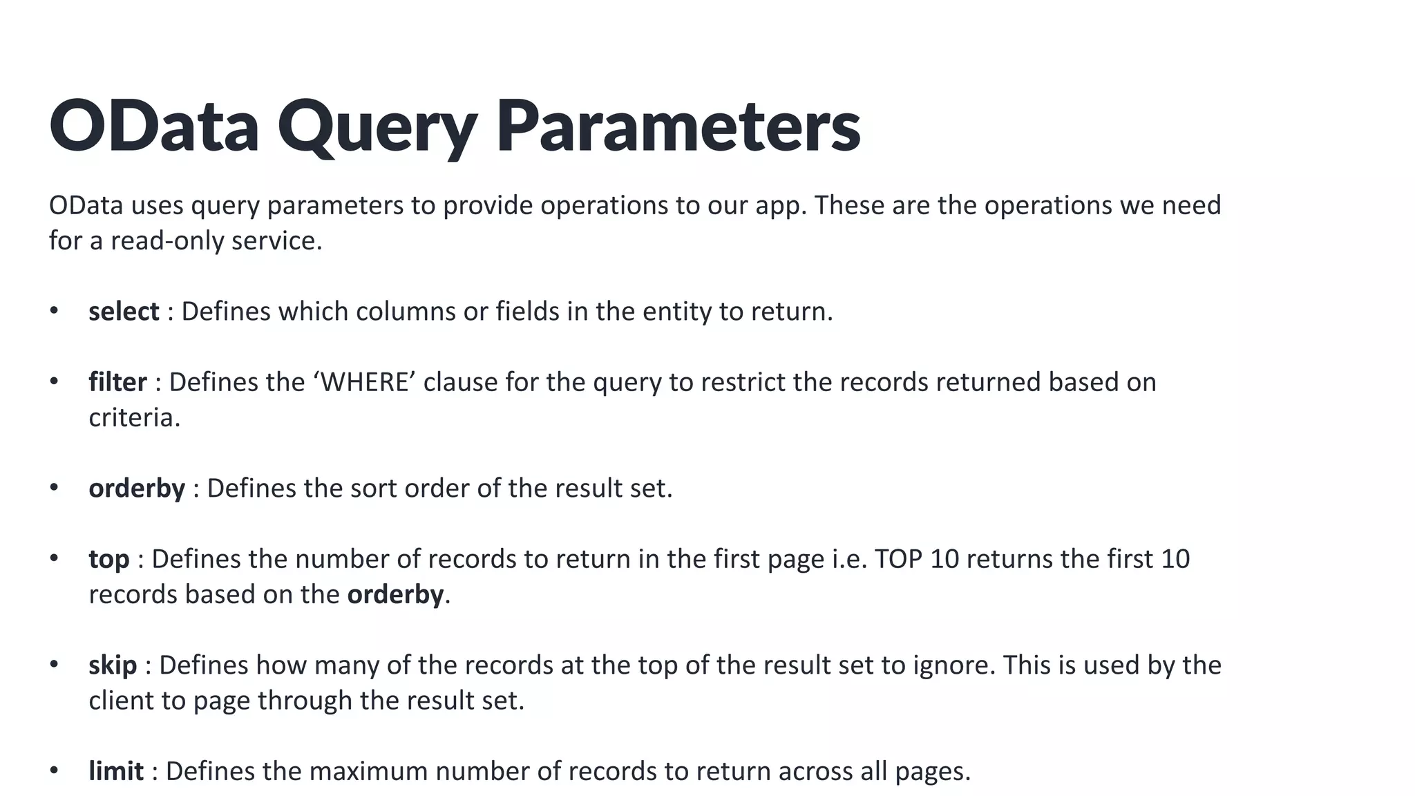 OData Query Parameters
OData uses query parameters to provide operations to our app. These are the operations we need
for a read-only service.
• select : Defines which columns or fields in the entity to return.
• filter : Defines the ‘WHERE’ clause for the query to restrict the records returned based on
criteria.
• orderby : Defines the sort order of the result set.
• top : Defines the number of records to return in the first page i.e. TOP 10 returns the first 10
records based on the orderby.
• skip : Defines how many of the records at the top of the result set to ignore. This is used by the
client to page through the result set.
• limit : Defines the maximum number of records to return across all pages.
 